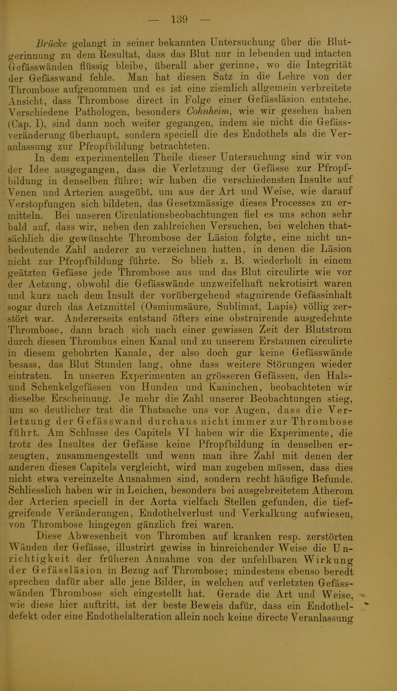 Brücke gelangt in seiner bekannten Untersuchung über die Blut- gerinnung zu dem Resultat, dass das Blut nur in lebenden und intacten Gefasswänden flüssig bleibe, überall aber gerinne, wo die Integrität der Gefasswand fehle. Man hat diesen Satz in die Lehre von der Thrombose aufgenommen und es ist eine ziemlich allgemein verbreitete Ansicht, dass Thrombose direct in Folge einer Gefässläsion entstehe. Verschiedene Pathologen, besonders Cohnheim, wie wir gesehen haben (Cap. 1), sind dann noch weiter gegangen, indem sie nicht die Gefäss- veränderung überhaupt, sondern speciell die des Endothels als die Ver- anlassung zur Pfropfbildung betrachteten. In dem experimentellen Theile dieser Untersuchung sind wir von der Idee ausgegangen, dass die Verletzung der Gefässe zur Pfropf- bildung in denselben führe; wir haben die verschiedensten Insulte auf Venen und Arterien ausgeübt, um aus der Art und Weise, wie darauf Verstopfungen sich bildeten, das Gesetzmässige dieses Processes zu er- mitteln. Bei unseren Circulationsbeobachtungen fiel es uns schon sehr bald auf, dass wir, neben den zahlreichen Versuchen, bei welchen that- sächlich die gewünschte Thrombose der L'asion folgte, eine nicht un- bedeutende Zahl anderer zu verzeichnen hatten, in denen die Läsion nicht zur Pfropfbildung führte. So blieb z. B. wiederholt in einem geätzten Gefässe jede Thrombose aus und das Blut circulirte wie vor der Aetzung, obwohl die Gefässwände unzweifelhaft nekrotisirt waren und kurz nach dem Insult der vorübergehend stagnirende Gefässinhalt sogar durch das Aetzmittel (Osmiumsäure^ Sublimat, Lapis) völlig zer- stört war. Andererseits entstand öfters eine obstruirende ausgedehnte Thrombose, dann brach sich nach einer gewissen Zeit der Blutstrom durch diesen Thrombus einen Kanal und zu unserem Erstaunen circulirte in diesem gebohrten Kanäle, der also doch gar keine Gefässwände besass, das Blut Stunden lang, ohne dass weitere Störungen wieder eintraten. In unseren Experimenten an grösseren Gefässen, den Hals- iind Schenkelgefässen von Hunden und Kaninchen, beobachteten wir dieselbe Erscheinung. Je mehr die Zahl unserer Beobachtungen stieg, um so deutlicher trat die Thatsache uns vor Augen, dass die Ver- letzung der Gefässwand durchaus nicht immer zur Thrombose führt. Am Schlüsse des Capitels VI haben wir die Experimente, die trotz des Insultes der Gefässe keine Pfropfbildung in denselben er- zeugten, zusammengestellt und wenn man ihre Zahl mit denen der anderen dieses Capitels vergleicht, wird man zugeben müssen, dass dies nicht etwa vereinzelte Ausnahmen sind, sondern recht häufige Befunde. Schliesslich haben wir in Leichen, besonders bei ausgebreitetem Atherom der Arterien speciell in der Aorta vielfach Stellen gefunden, die tief- greifende Veränderungen, Endothelverlust und Verkalkung aufwiesen, von Thrombose hingegen gänzlich frei waren. Diese Abwesenheit von Thromben auf kranken resp. zerstörten Wänden der Gefässe, illustrirt gewiss in hinreichender Weise die Un- richtigkeit der früheren Annahme von der unfehlbaren Wirkung der Gefässläsion in Bezug auf Thrombose; mindestens ebenso beredt sprechen dafür aber alle jene Bilder, in welchen auf verletzten Gefäss- wänden Thrombose sich eingestellt hat. Gerade die Art und Weise, • wie diese hier auftritt, ist der beste Beweis dafür, dass ein Endothel-  defekt oder eine Endothelalteration allein noch keine directe Veranlassung