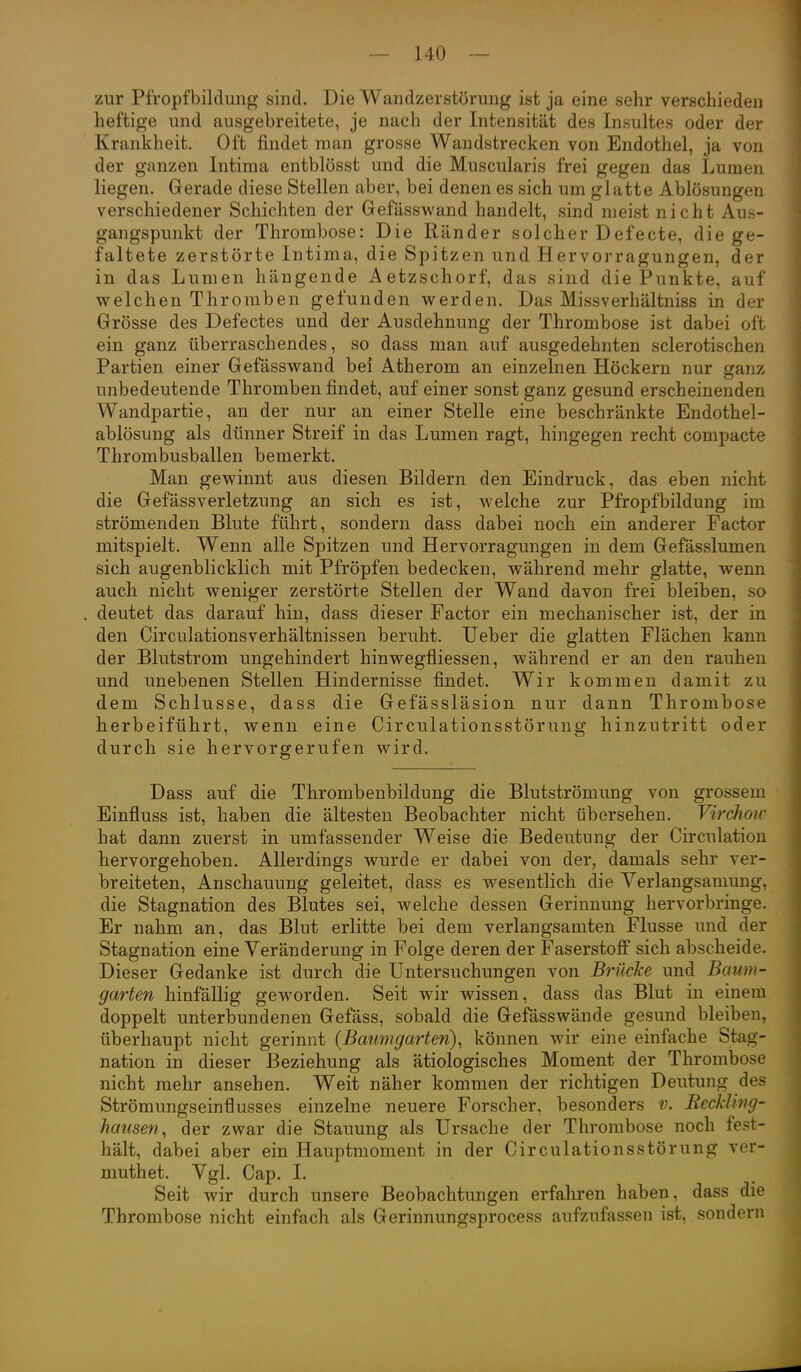 zur Pfropfbildung sind. Die Wandzerstörung ist ja eine sehr verschieden heftige und ausgebreitete, je nach der Intensität des Insultes oder der Krankheit. Oft findet man grosse Wandstrecken von Endothel, ja von der ganzen Intima entblösst und die Muscularis frei gegen das Lumen liegen. Gerade diese Stellen aber, bei denen es sich um glatte Ablösungen verschiedener Schichten der Gefässwand handelt, sind meist nicht Aus- gangspunkt der Thrombose: Die Ränder solcher Defecte, die ge- faltete zerstörte Intima, die Spitzen und Hervorragungen, der in das Lumen hängende Aetzschorf, das sind die Punkte, auf welchen Thromben gefunden werden. Das Missverhältniss in der Grösse des Defectes und der Ausdehnung der Thrombose ist dabei oft ein ganz überraschendes, so dass man auf ausgedehnten sclerotischen Partien einer Gefässwand bei Atherom an einzelnen Höckern nur ganz unbedeutende Thromben findet, auf einer sonst ganz gesund erscheinenden Wandpartie, an der nur an einer Stelle eine beschränkte Endothel- ablösung als dünner Streif in das Lumen ragt, hingegen recht compacte Thrombusballen bemerkt. Man gewinnt aus diesen Bildern den Eindruck, das eben nicht die Gefässverletzung an sich es ist, welche zur PfropfTDildung im strömenden Blute führt, sondern dass dabei noch ein anderer Factor mitspielt. Wenn alle Spitzen und Hervorragungen in dem Gefässlumen sich augenblicklich mit Pfröpfen bedecken, während mehr glatte, wenn auch nicht weniger zerstörte Stellen der Wand davon frei bleiben, so deutet das darauf hin, dass dieser Factor ein mechanischer ist, der in den Circulationsverhältnissen beruht. Ueber die glatten Flächen kann der Blutstrom ungehindert hinwegfliessen, während er an den rauhen und unebenen Stellen Hindernisse findet. Wir kommen damit zu dem Schlüsse, dass die Gefässläsion nur dann Thrombose herbeiführt, wenn eine Circulationsstörung hinzutritt oder durch sie hervorgerufen wird. Dass auf die Thrombenbildung die Blutströmung von grossem Einfluss ist, haben die ältesten Beobachter nicht übersehen. Virchoic hat dann zuerst in umfassender Weise die Bedeutung der Circulation hervorgehoben. Allerdings wurde er dabei von der, damals sehr ver- breiteten, Anschauung geleitet, dass es wesentlich die Verlangsamung. die Stagnation des Blutes sei, welche dessen Gerinnung hervorbringe. Er nahm an, das Blut erlitte bei dem verlangsamten Flusse und der Stagnation eine Veränderung in Folge deren der Faserstoff sich abscheide. Dieser Gedanke ist durch die Untersuchungen von Brücke und Baum- garten hinfällig geworden. Seit wir wissen, dass das Blut in einem doppelt unterbundenen Gefäss, sobald die Gefässwände gesund bleiben, überhaupt nicht gerinnt {Baumgarten), können wir eine einfache Stag- nation in dieser Beziehung als ätiologisches Moment der Thrombose nicht mehr ansehen. Weit näher kommen der richtigen Deutung des Strömungseinflusses einzelne neuere Forscher, besonders v. Reckling- hausen, der zwar die Stauung als Ursache der Thrombose noch fest- hält, dabei aber ein Hauptmoment in der Circulationsstörung ver- muthet. Vgl. Cap. 1. Seit wir durch unsere Beobachtungen erfahren haben, dass die Thrombose nicht einfach als Gerinnungsprocess aufzufassen ist, sondern