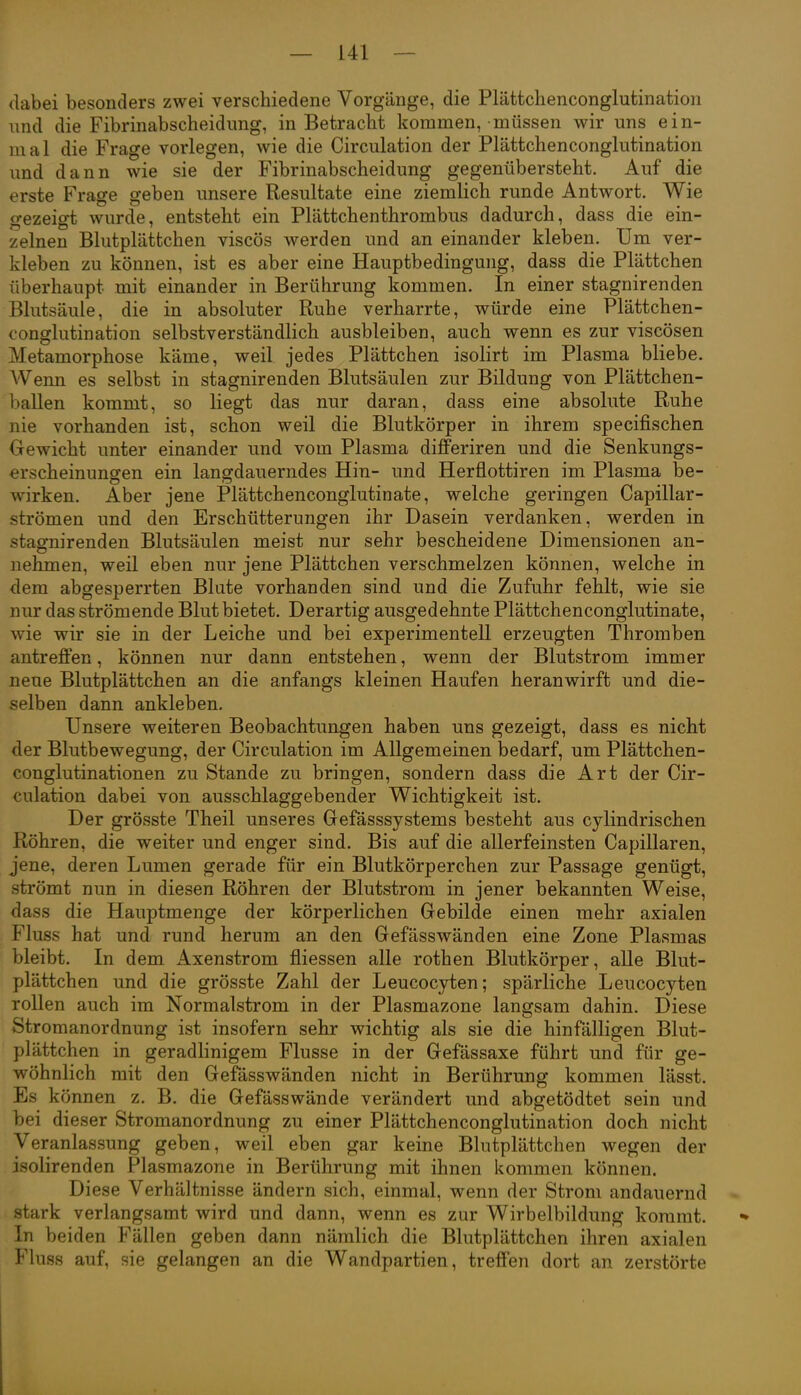 dabei besonders zwei verschiedene Vorgänge, die Plätfcchenconglutination und die Fibrinabscheidimg, in Betracht kommen, müssen wir uns ein- mal die Frage vorlegen, wie die Circulation der Plättchenconglutination und dann wie sie der Fibrinabscheidung gegenübersteht. Auf die erste Frage geben unsere Resultate eine ziemlich runde Antwort. Wie gezeigt wurde, entsteht ein Plättchenthrombus dadurch, dass die ein- zelnen Blutplättchen viscös werden und an einander kleben. Um ver- kleben zu können, ist es aber eine Hauptbedingung, dass die Plättchen überhaupt mit einander in Berührung kommen. In einer stagnirenden Blutsäule, die in absoluter Ruhe verharrte, würde eine Plättchen- conglutination selbstverständlich ausbleiben, auch wenn es zur viscösen Metamorphose käme, weil jedes Plättchen isolirt im Plasma bliebe. Wenn es selbst in stagnirenden Blutsäulen zur Bildung von Plättchen- ballen kommt, so liegt das nur daran, dass eine absolute Ruhe nie vorhanden ist, schon weil die Blutkörper in ihrem specifischen Gewicht unter einander und vom Plasma differiren und die Senkungs- erscheinungen ein lanffdauerndes Hin- und Herflottiren im Plasma be- wirken. Aber jene Plättchenconglutinate, welche geringen Capillar- strömen und den Erschütterungen ihr Dasein verdanken, werden in stagnirenden Blutsäulen meist nur sehr bescheidene Dimensionen an- nehmen, weil eben nur jene Plättchen verschmelzen können, welche in <lem abgesperrten Blute vorhanden sind und die Zufuhr fehlt, wie sie nur das strömende Blut bietet. Derartig ausgedehnte Plättchenconglutinate, wie wir sie in der Leiche und bei experimentell erzeugten Thromben antrefien, können nur dann entstehen, wenn der Blutstrom immer neue Blutplättchen an die anfangs kleinen Haufen heranwirft und die- selben dann ankleben. Unsere weiteren Beobachtungen haben uns gezeigt, dass es nicht der Blutbewegung, der Circulation im Allgemeinen bedarf, um Plättchen- conglutinationen zu Stande zu bringen, sondern dass die Art der Cir- culation dabei von ausschlaggebender Wichtigkeit ist. Der grösste Theil unseres Grefässsystems besteht aus cjlindrischen Röhren, die weiter und enger sind. Bis auf die allerfeinsten Capillaren, jene, deren Lumen gerade für ein Blutkörperchen zur Passage genügt, strömt nun in diesen Röhren der Blutstrom in jener bekannten Weise, dass die Hauptmenge der körperlichen Gebilde einen mehr axialen Fluss hat und rund herum an den Gefässwänden eine Zone Plasmas bleibt. In dem Axenstrom fliessen alle rothen Blutkörper, alle Blut- plättchen und die grösste Zahl der Leucocyten; spärliche Leucocyten rollen auch im Normalstrom in der Plasmazone langsam dahin. Diese Stromanordnung ist insofern sehr wichtig als sie die hinfälligen Blut- plättchen in geradlinigem Flusse in der Gefässaxe führt und für ge- wöhnlich mit den Gefässwänden nicht in Berührung kommen lässt. Es können z. B. die Gefässwände verändert und abgetödtet sein und bei dieser Stromanordnung zu einer Plättchenconglutination doch nicht Veranlassung geben, weil eben gar keine Blutplättchen wegen der isolirenden Plasmazone in Berührung mit ihnen kommen können. Diese Verhältnisse ändern sich, einmal, wenn der Strom andauernd stark verlangsamt wird und dann, wenn es zur Wirbelbildung kommt. In beiden Fällen geben dann nämlich die Blutplättchen ihren axialen Fluss auf, sie gelangen an die Wandpartien, treffen dort an zerstörte