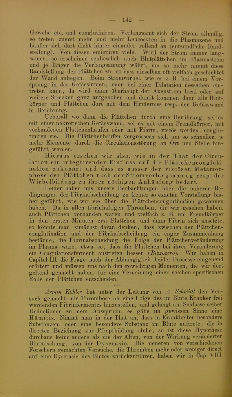 Gewebe etc. und conglutiniren. Verlangsamt sich der Strom allmälig. so treten zuerst mehr und mehr Leucocyten in die Plasmazone und hänfen sich dort dicht hinter einander rollend an (entzündliche Rand- stellung). Von diesen emigriren viele. Wird der Strom immer lang- samer, so erscheinen schliesslich auch Blutplättchen im Plasmastrom und je länger die Verlangsamung währt, um so mehr nimmt diese Randstellung der Plättchen zu, so dass dieselben oft vielfach geschichtet der Wand anliegen. Beim Stromwirbel, wie er z. B. bei einem Vor- sprung in das Gefässlumen, oder bei einer Dilatation desselben ein- treten kann, da wird dann überhaupt der Axenstrom local oder auf weitere Strecken ganz aufgehoben und damit kommen dann alle Blut- körper und Plättchen dort mit dem Hinderniss resp. der Gefässwand in Berührung. Ueberall wo dann die Plättchen durch eine Berührung, sei es mit einer nekrotischen Gefässwand, sei es mit einem Fremdkörper, mit vorhandenen Plättchenhaufen oder mit Fibrin, viscös werden, conglu- tiniren sie. Die Plättchenhaufen vergrössern sich um so schneller, je mehr Elemente durch die Circulationsstörung an Ort und Stelle hin- geführt werden. Hieraus ersehen wir also, wie in der That der Circu- lation ein integrirender Einfluss auf die Plättchencongluti- nation zukommt und dass es ausser der viscösen Metamor- phose der Plättchen noch der Stromverlangsamung resp. der Wirbelbildung zu ihrer nöthigen Anhäufung bedarf. Leider haben uns unsere Beobachtungen über die näheren Be- dingungen der Fibrinabscheidung zu keiner so exacten Vorstellung bis- her geführt, wie wir sie über die Plättchenconglutination gewonnen haben. Da in allen fibrinhaltigen Thromben, die wir gesehen haben, auch Plättchen vorhanden waren und vielfach z. B. um Fremdkörper in den ersten Minuten erst Plättchen und dann Fibrin sich ansetzte, so könnte man zunächst daran denken, dass zwischen der Plättchen- conglutination und der Fibrinabscheidung ein enger Zusammenhang bestände, die Fibrinabscheidung die Folge der Plättchen Veränderung im Plasma wäre, etwa so, dass die Plättchen bei ihrer Veränderung ein Coagulationsferment austreten liessen {Bizzozerd). Wir haben in Capitel III die Frage nach der Abhängigkeit beider Processe eingehend erörtert und müssen uns nach den gewichtigen Momenten, die wir dort geltend gemacht haben, für eine Verneinung einer solchen specifischen Rolle der Plättchen entscheiden. Armin Köhler hat unter der Leitung von A. Schmidt den Ver- such gemacht, die Thrombose als eine Folge des im Blute Kranker frei werdenden Fibrinfermentes hinzustellen, und gelangt am Schlüsse seiner Deductionen zu dem Ausspruch, es gäbe im gewissen Sinne eine Hämitis. Nimmt man in der That an, dass in Krankheiten besondere Substanzen, oder eine besondere Substanz im Blute auftrete, die in directer Beziehung zur Pfropfbildung stehe, so ist diese Hypothese durchaus keine andere als die der Alten, von der Wirkung veränderter Blutmischung, von der Dyscrasie. Die neueren von verschiedenen Forschern gemachten Versuche, die Thromben mehr oder weniger direct auf eine Dyscrasie des Blutes zurückzuführen, haben wir in Cap. VIII