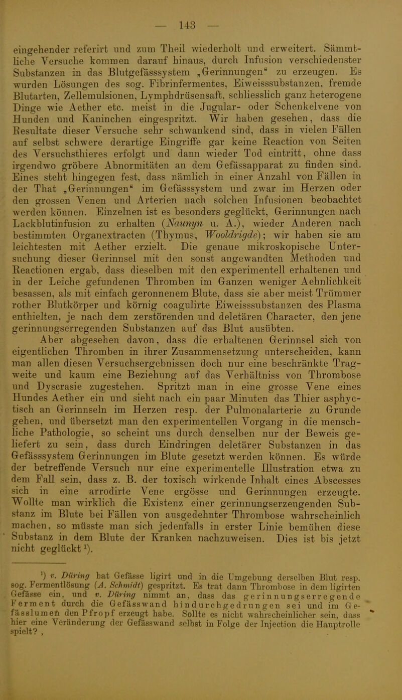 eingehender referirt und zum Tlieil wiederholt und erweitert. Sämmt- liclie Versuche kommen darauf hinaus, durch Infusion verschiedenster Substanzen in das Bhitgefässsystem „Gerinnungen zu erzeugen. Es wurden Lösungen des sog. Fibrinfermentes, Eiweisssubstanzen, fremde Bhitarten, Zellemulsionen, Lymphdrüsensaft, schliesslich ganz heterogene Dinge wie Aether etc. meist in die Jugular- oder Schenkelvene von Hunden und Kaninchen eingespritzt. Wir haben gesehen, dass die Resultate dieser Versuche sehr schwankend sind, dass in vielen Fällen auf selbst schwere derartige Eingriffe gar keine Reaction von Seiten des Versuchsthieres erfolgt und dann wieder Tod eintritt, ohne dass irgendwo gröbere Abnormitäten an dem Gefässapparat zu finden sind. Eines steht hingegen fest, dass nämlich in einer Anzahl von Fällen in der That „Gerinnungen im Gefässsystem und zwar im Herzen oder den grossen Venen und Arterien nach solchen Infusionen beobachtet werden können. Einzelnen ist es besonders geglückt, Gerinnungen nach Lackblutinfusion zu erhalten {Naunyn u. A.), wieder Anderen nach bestimmten Organextracten (Thymus, Wooldrigde); wir haben sie am leichtesten mit Aether erzielt. Die genaue mikroskopische Unter- suchung dieser Gerinnsel mit den sonst angewandten Methoden und Reactionen ergab, dass dieselben mit den experimentell erhaltenen und in der Leiche gefundenen Thromben im Ganzen weniger Aehnlichkeit besassen, als mit einfach geronnenem Blute, dass sie aber meist Trümmer rother Blutkörper und körnig coagulirte Eiweisssubstanzen des Plasma enthielten, je nach dem zerstörenden und deletären Character, den jene gerinnungserregenden Substanzen auf das Blut ausübten. Aber abgesehen davon, dass die erhaltenen Gerinnsel sich von eigentlichen Thromben in ihrer Zusammensetzung unterscheiden, kann man allen diesen Versuchsergebnissen doch nur eine beschränkte Trag- weite und kaum eine Beziehung auf das Verhältniss von Thrombose und Dyscrasie zugestehen. Spritzt man in eine grosse Vene eines Hundes Aether ein und sieht nach ein paar Minuten das Thier asphyc- tisch an Gerinnseln im Herzen resp. der Pulmonalarterie zu Grunde gehen, und übersetzt man den experimentellen Vorgang in die mensch- liche Pathologie, so scheint uns durch denselben nur der Beweis ge- liefert zu sein, dass durch Eindringen deletärer Substanzen in das Gefässsystem Gerinnungen im Blute gesetzt werden können. Es würde der betreffende Versuch nur eine experimentelle Illustration etwa zu dem Fall sein, dass z. B. der toxisch wirkende Inhalt eines Abscesses sich in eine arrodirte Vene ergösse und Gerinnungen erzeugte. Wollte man wirklich die Existenz einer gerinnungserzeugenden Sub- stanz im Blute bei Fällen von ausgedehnter Thrombose wahrscheinlich machen, so müsste man sich jedenfalls in erster Linie bemühen diese Substanz in dem Blute der Kranken nachzuweisen. Dies ist bis jetzt nicht geglückt ^). V. Düring bat Gefässe ligirt und in die Umgebung derselben Blut resp. sog. Fermentlösung (A. Schmidt) gespritzt. Es trat dann Thrombose in dem ligirten Oefässe em, und v. Düring nimmt an, dass das gerinnungserregende Ferment durch die Gefässwand hindurchgedrungen sei und im G e- fässlumen den Pfropf erzeugt habe. Sollte es nicht wahrscheinlicher sein, dass hier eme Veränderung der Gefässwand selbst in Folge der Injection die Hauptrolle l)ielt? ,