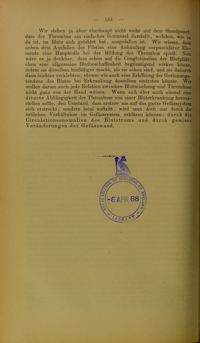 Wir stehen ja aber überhaupt nicht mehr auf dem Standpunct dass der Thrombus ein einfaches Gerinnsel darstellt, welches, wie es da ist, im Blute sich gebildet hat, ausgefallen ist. Wir wissen, dass neben dem Ausfallen des Fibrins eine Anhäufung corpusculärer Ele- mente eine Hauptrolle bei der Bildung des Thrombus spielt. Nun wäre es ja denkbar, dass schon auf die Conglutination der Blutplätt- chen eine allgemeine Blutbeschaffenheit begünstigend wirken könne, indem sie dieselben hinfälliger macht, als sie schon sind, und sie dadurch dann leichter verklebten; ebenso wie auch eine Erhöhung der Gerinnungs- tendenz des Blutes bei Erkrankung desselben eintreten könnte. Wir wollen darum auch jede Relation zwischen Blutmischung und Thrombose nicht ganz von der Hand weisen. Wenn sich aber auch einmal eine directe Abhängigkeit der Thrombose von einer Bluterkrankung heraus- stellen sollte, den Umstand, dass erstere nie auf das ganze Gefässsystem sich erstreckt, sondern local auftritt, wird man doch nur durch die örtlichen Verhältnisse im Gefässsystem erklären können: durch die Circulationsanomalien des Blutstroms und durch gewisse Veränderungen der Gefässwand.