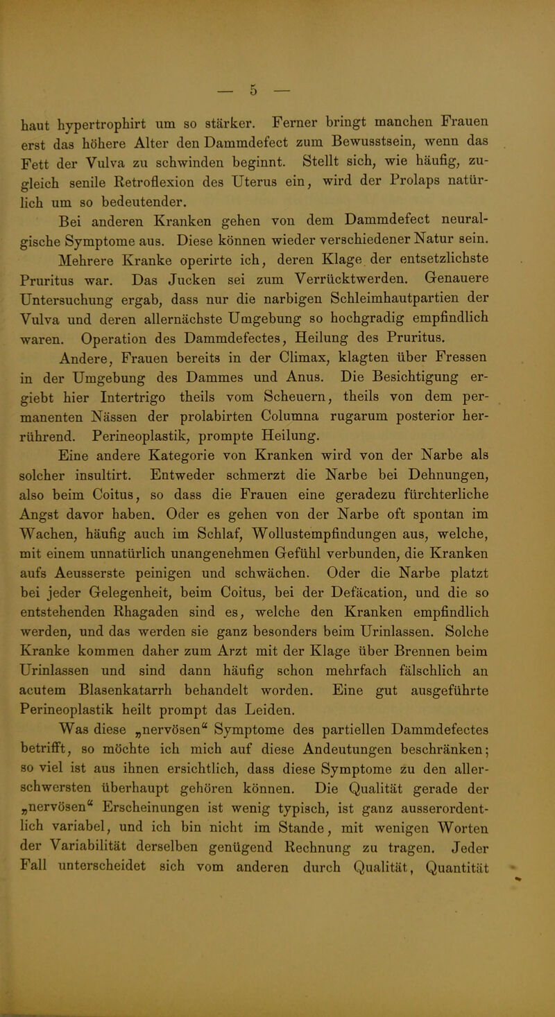 haut hypertrophirt um so stärker. Ferner bringt manchen Frauen erst das höhere Alter den Dammdefect zum Bewusstsein, wenn das Fett der Vulva zu schwinden beginnt. Stellt sich, wie häufig, zu- gleich senile Retroflexion des Uterus ein, wird der Prolaps natür- lich um so bedeutender. Bei anderen Kranken gehen von dem Dammdefect neural- gische Symptome aus. Diese können wieder verschiedener Natur sein. Mehrere Kranke operirte ich, deren Klage der entsetzlichste Pruritus war. Das Jucken sei zum Verrücktwerden. Genauere Untersuchung ergab, dass nur die narbigen Schleimhautpartien der Vulva und deren allernächste Umgebung so hochgradig empfindlich waren. Operation des Dammdefectes, Heilung des Pruritus. Andere, Frauen bereits in der Climax, klagten über Fressen in der Umgebung des Dammes und Anus. Die Besichtigung er- giebt hier Intertrigo theils vom Scheuern, theils von dem per- manenten Nässen der prolabirten Columna rugarum posterior her- rührend. Perineoplastik, prompte Heilung. Eine andere Kategorie von Kranken wird von der Narbe als solcher insultirt. Entweder schmerzt die Narbe bei Dehnungen, also beim Coitus, so dass die Frauen eine geradezu fürchterliche Angst davor haben. Oder es gehen von der Narbe oft spontan im Wachen, häufig auch im Schlaf, Wollustempfindungen aus, welche, mit einem unnatürlich unangenehmen Gefühl verbunden, die Kranken aufs Aeusserste peinigen und schwächen. Oder die Narbe platzt bei jeder Gelegenheit, beim Coitus, bei der Defäcation, und die so entstehenden Rhagaden sind es, welche den Kranken empfindlich werden, und das werden sie ganz besonders beim Urinlassen. Solche Kranke kommen daher zum Arzt mit der Klage über Brennen beim Urinlassen und sind dann häufig schon mehrfach fälschlich an acutem Blasenkatarrh behandelt worden. Eine gut ausgeführte Perineoplastik heilt prompt das Leiden. Was diese „nervösen Symptome des partiellen Dammdefectes betrifft, so möchte ich mich auf diese Andeutungen beschränken; 80 viel ist aus ihnen ersichtlich, dass diese Symptome zu den aller- schwersten überhaupt gehören können. Die Qualität gerade der „nervösen Erscheinungen ist wenig typisch, ist ganz ausserordent- lich variabel, und ich bin nicht im Stande, mit wenigen Worten der Variabilität derselben genügend Rechnung zu tragen. Jeder Fall unterscheidet sich vom anderen durch Qualität, Quantität