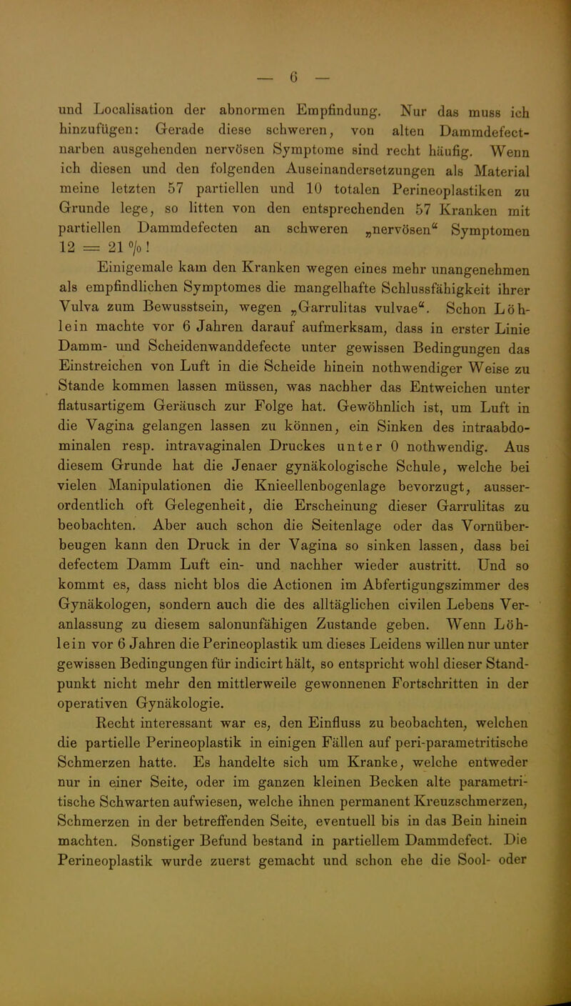 und Localisation der abnormen Empfindung. Nur das muss ich hinzufügen: Gerade diese schweren, von alten Dammdefect- narben ausgehenden nervösen Symptome sind recht häufig. Wenn ich diesen und den folgenden Auseinandersetzungen als Material meine letzten 57 partiellen und 10 totalen Perineoplastiken zu Grunde lege, so litten von den entsprechenden 57 Kranken mit partiellen Dammdefecten an schweren „nervösen Symptomen 12 = 21 o/o! Einigemale kam den Kranken wegen eines mehr unangenehmen als empfindlichen Symptomes die mangelhafte Schlussfähigkeit ihrer Vulva zum Bewusstsein, wegen „Garrulitas vulvae. Schon Löh- lein machte vor 6 Jahren darauf aufmerksam, dass in erster Linie Damm- und Scheidenwanddefecte unter gewissen Bedingungen das Einstreichen von Luft in die Scheide hinein nothwendiger Weise zu Stande kommen lassen müssen, was nachher das Entweichen unter flatusartigem Geräusch zur Folge hat. Gewöhnlich ist, um Luft in die Vagina gelangen lassen zu können, ein Sinken des intraabdo- minalen resp. intravaginalen Druckes unter 0 nothwendig. Aus diesem Grunde hat die Jenaer gynäkologische Schule, welche bei vielen Manipulationen die Knieellenbogenlage bevorzugt, ausser- ordentlich oft Gelegenheit, die Erscheinung dieser Garrulitas zu beobachten. Aber auch schon die Seitenlage oder das Vornüber- beugen kann den Druck in der Vagina so sinken lassen, dass bei defectem Damm Luft ein- und nachher wieder austritt. Und so kommt es, dass nicht blos die Actionen im Abfertigungszimmer des Gynäkologen, sondern auch die des alltäglichen civilen Lebens Ver- anlassung zu diesem salonunfähigen Zustande geben. Wenn Löh- lein vor 6 Jahren die Perineoplastik um dieses Leidens willen nur unter gewissen Bedingungen für indicirt hält, so entspricht wohl dieser Stand- punkt nicht mehr den mittlerweile gewonnenen Fortschritten in der operativen Gynäkologie. Recht interessant war es, den Einfluss zu beobachten, welchen die partielle Perineoplastik in einigen Fällen auf peri-parametritische Schmerzen hatte. Es handelte sich um Kranke, welche entweder nur in edner Seite, oder im ganzen kleinen Becken alte parametri- tische Schwarten aufwiesen, welche ihnen permanent Kreuzschmerzen, Schmerzen in der betreffenden Seite, eventuell bis in das Bein hinein machten. Sonstiger Befund bestand in partiellem Dammdefect. Die Perineoplastik wurde zuerst gemacht und schon ehe die Sool- oder