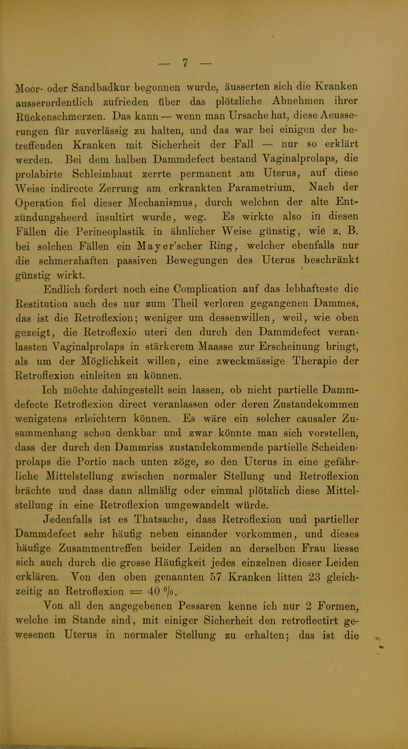 Moor- oder Sandbadkur begonnen wurde, äusserten sich die Kranken ausserordentlich zufrieden über das plötzliche Abnehmen ihrer Rückenschmerzen. Das kann — wenn man Ursache hat, diese Aeusse- rungen für zuverlässig zu halten, und das war bei einigen der be- treffenden Kranken mit Sicherheit der Fall — nur so erklärt werden. Bei dem halben Dammdefect bestand Vaginalprolaps, die prolabirte Schleimhaut zerrte permanent am Uterus, auf diese Weise indirecte Zerrung am erkrankten Parametrium. Nach der Operation fiel dieser Mechanismus, durch welchen der alte Ent- zündungsheerd insultirt wurde, weg. Es wirkte also in diesen Fällen die Perineoplastik in ähnlicher Weise günstig, wie z. B. bei solchen Fällen ein Mayer'scher Ring, welcher ebenfalls nur die schmerzhaften passiven Bewegungen des Uterus beschränkt günstig wirkt. Endlich fordert noch eine Complication auf das lebhafteste die Restitution auch des nur zum Theil verloren gegangenen Dammes, das ist die Retroflexion; weniger um dessenwillen, weil, wie oben gezeigt, die Retroflexio uteri den durch den Dammdefect veran- lassten Vaginalprolaps in stärkerem Maasse zur Erscheinung bringt, als um der Möglichkeit willen, eine zweckmässige Therapie der Retroflexion einleiten zu können. Ich möchte dahingestellt sein lassen, ob nicht partielle Damm- defecte Retroflexion direct veranlassen oder deren Zustandekommen wenigstens erleichtern können. Es wäre ein solcher causaler Zu- sammenhang schon denkbar und zwar könnte man sich vorstellen, dass der durch den Dammriss zustandekommende partielle Scheiden- prolaps die Portio nach unten zöge, so den Uterus in eine gefähr- liche Mittelstellung zwischen normaler Stellung und Retroflexion brächte und dass dann allmälig oder einmal plötzlich diese Mittel- stellung in eine Retroflexion umgewandelt würde. Jedenfalls ist es Thatsache, dass Retroflexion und partieller Dammdefect sehr häufig neben einander vorkommen, und dieses häufige Zusammentreffen beider Leiden an derselben Frau Hesse sich auch durch die grosse Häufigkeit jedes einzelnen dieser Leiden erklären. Von den oben genannten 57 Kranken litten 23 gleich- zeitig an Retroflexion = 40 /o. Von all den angegebenen Pessaren kenne ich nur 2 Formen, welche im Stande sind, mit einiger Sicherheit den retroflectirt ge- wesenen Uterus in normaler Stellung zu erhalten; das ist die