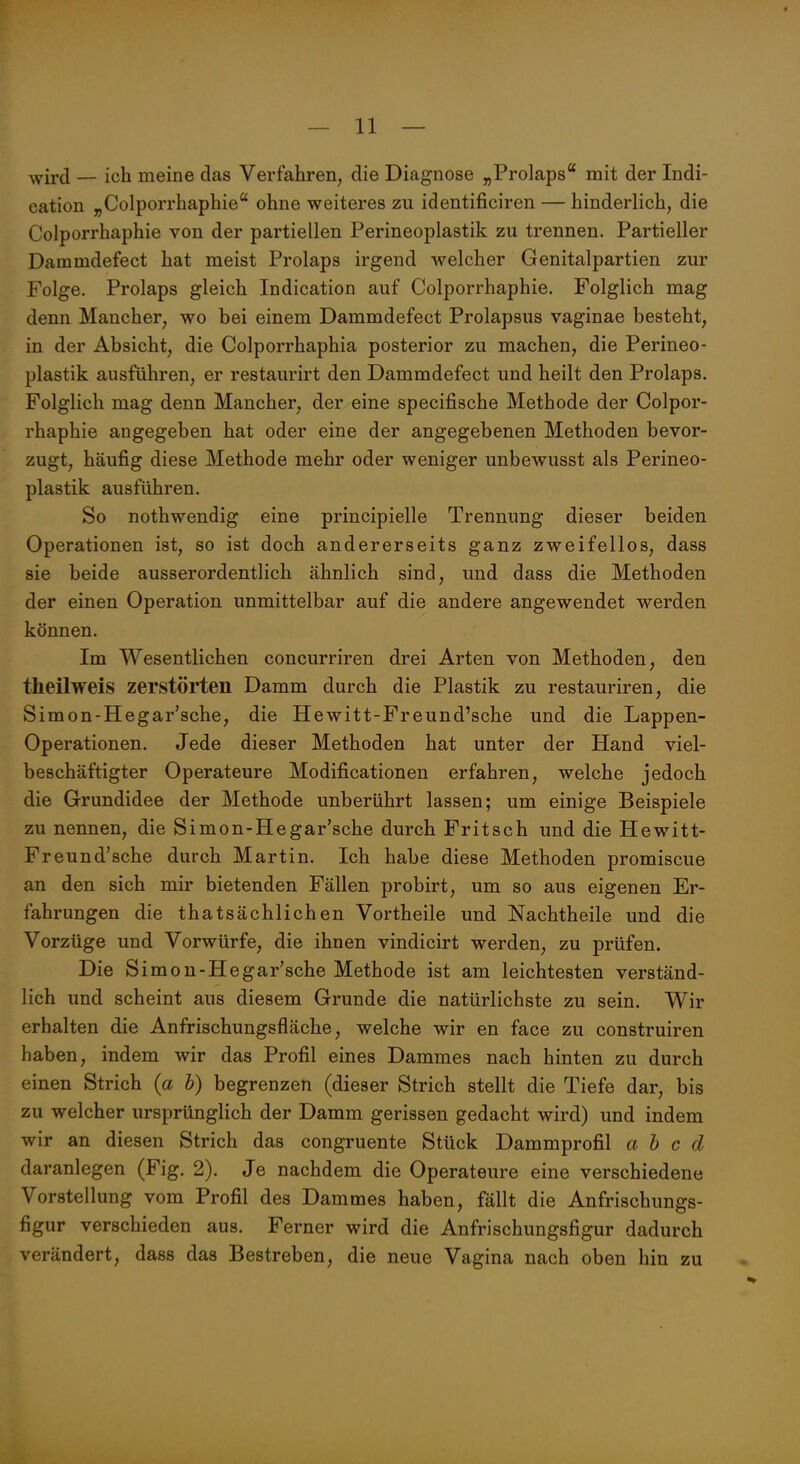 wird — ich meine das Verfahren, die Diagnose „Prolaps mit der Indi- cation „Colporrhaphie'' ohne weiteres zu identificiren — hinderlich, die Colporrhaphie von der partiellen Perineoplastik zu trennen. Partieller Dammdefect hat meist Prolaps irgend Avelcher Genitalpartien zur Folge. Prolaps gleich Indication auf Colporrhaphie. Folglich mag denn Mancher, wo bei einem Dammdefect Prolapsus vaginae besteht, in der Absicht, die Colporrhaphia posterior zu machen, die Perineo- plastik ausführen, er restaurirt den Dammdefect und heilt den Prolaps. Folglich mag denn Mancher, der eine specifische Methode der Colpor- rhaphie angegeben hat oder eine der angegebenen Methoden bevor- zugt, häufig diese Methode mehr oder weniger unbewusst als Perineo- plastik ausführen. So nothwendig eine principielle Trennung dieser beiden Operationen ist, so ist doch andererseits ganz zweifellos, dass sie beide ausserordentlich ähnlich sind, und dass die Methoden der einen Operation unmittelbar auf die andere angewendet werden können. Im Wesentlichen concurriren drei Arten von Methoden, den theilweis zerstörten Damm durch die Plastik zu restauriren, die Simon-Hegar'sche, die Hewitt-Freund'sche und die Lappen- Operationen. Jede dieser Methoden hat unter der Hand viel- beschäftigter Operateure Modificationen erfahren, welche jedoch die Grundidee der Methode unberührt lassen; um einige Beispiele zu nennen, die Simon-Hegar'sche durch Fritsch und die Hewitt- Freund'sche durch Martin. Ich habe diese Methoden promiscue an den sich mir bietenden Fällen probirt, um so aus eigenen Er- fahrungen die thatsächlichen Vortheile und Nachtheile und die Vorzüge und Vorwürfe, die ihnen vindicirt werden, zu prüfen. Die Simon-Hegar'sche Methode ist am leichtesten verständ- lich und scheint aus diesem Grunde die natürlichste zu sein. Wir erhalten die Anfrischungsfläche, welche wir en face zu construiren haben, indem wir das Profil eines Dammes nach hinten zu durch einen Strich (a b) begrenzen (dieser Strich stellt die Tiefe dar, bis zu welcher ursprünglich der Damm gerissen gedacht wird) und indem wir an diesen Strich das congruente Stück Dammprofil a b c d daranlegen (Fig. 2). Je nachdem die Operateure eine verschiedene Vorstellung vom Profil des Dammes haben, fällt die Anfrischungs- figur verschieden aus. Ferner wird die Anfrischungsfigur dadurch verändert, dass das Bestreben, die neue Vagina nach oben hin zu