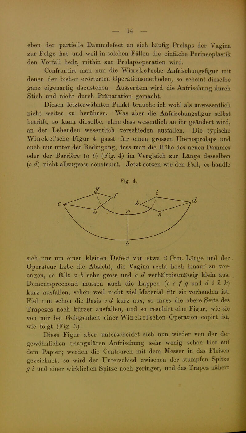 eben der partielle Dammdefect an sich häufig Prolaps der Vagina zur Folge hat und weil in solchen Fällen die einfache Perineoplastik den Vorfall heilt, mithin zur Prolapsoperation wird. Confrontirt man nun die Winckel'sche Anfrischungsfigur mit denen der bisher erörterten Operationsmethoden, so scheint dieselbe ganz eigenartig dazustehen. Ausserdem wird die Anfrischung durch Stich und nicht durch Präparation gemacht. Diesen letzterwähnten Punkt brauche ich wohl als unwesentlich nicht weiter zu berühren. Was aber die Anfrischungsfigur selbst betrifft, so kann dieselbe, ohne dass wesentlich an ihr geändert wird, an der Lebenden wesentlich verschieden ausfallen. Die typische Winckel'sche Figur 4 passt für einen grossen Uterusprolaps und auch nur unter der Bedingung, dass man die Höhe des neuen Dammes oder der Barriere {a h) (Fig. 4) im Vergleich zur Länge desselben (c d) nicht allzugross construirt. Jetzt setzen wir den Fall, es handle Fig. 4. 6 sich nur um einen kleinen Defect von etwa 2 Ctm. Länge und der Operateur habe die Absicht, die Vagina recht hoch hinauf zu ver- engen, so fällt a h sehr gross und c d verhältnissmässig klein aus. Dementsprechend müssen auch die Lappen (c e f g und d i h k) kurz ausfallen, schon weil nicht viel Material für sie vorhanden ist. Fiel nun schon die Basis c d kurz aus, so muss die obere Seite des Trapezes noch kürzer ausfallen, und so resultirt eine Figur, wie sie von mir bei Gelegenheit einer Winckel'schen Operation copirt ist, wie folgt (Fig. 5). Diese Figur aber unterscheidet sich nun wieder von der der gewöhnlichen triangulären Anfrischung sehr wenig schon hier auf dem Papier; werden die Contouren mit dem Messer in das Fleisch gezeichnet, so wird der Unterschied zwischen der stumpfen Spitze g i und einer wirklichen Spitze noch geringer, und das Trapez nähert