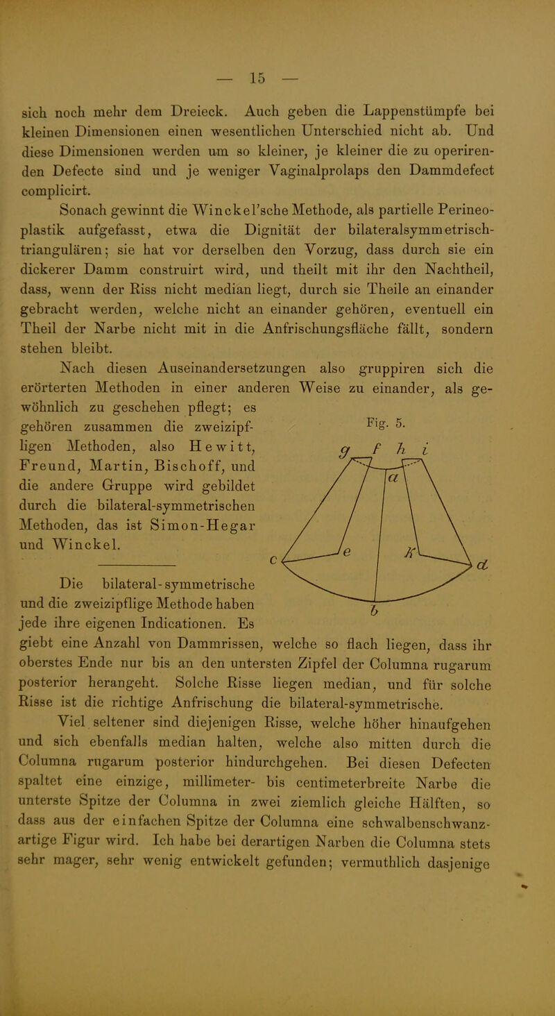 sich noch mehr dem Dreieck. Auch geben die Lappenstümpfe bei kleinen Dimensionen einen wesentlichen Unterschied nicht ab. Und diese Dimensionen werden um so kleiner, je kleiner die zu operiren- den Defecte sind und je weniger Vaginalprolaps den Dammdefect complicirt. Sonach gewinnt die Winckel'sche Methode, als partielle Perineo- plastik aufgefasst, etwa die Dignität der bilateralsymmetrisch- triangulären 5 sie hat vor derselben den Vorzug, dass durch sie ein dickerer Damm construirt wird, und theilt mit ihr den Nachtheil, dass, wenn der Riss nicht median liegt, durch sie Theile an einander gebracht werden, welche nicht an einander gehören, eventuell ein Theil der Narbe nicht mit in die Anfrischungsfläche fällt, sondern stehen bleibt. Nach diesen Auseinandersetzungen also gruppiren sich die erörterten Methoden in einer anderen Weise zu einander, als ge- wöhnlich zu geschehen pflegt; es gehören zusammen die zweizipf- ^^S- 5. Ilgen Methoden, also Hewitt, q F h i Freund, Martin, Bischoff, und die andere Gruppe wird gebildet durch die bilateral-symmetrischen Methoden, das ist Simon-Hegar und Winckel. c Die bilateral-symmetrische und die zweizipflige Methode haben jede ihre eigenen Indicationen. Es giebt eine Anzahl von Dammrissen, welche so flach liegen, dass ihr oberstes Ende nur bis an den untersten Zipfel der Columna rugarum posterior herangeht. Solche Risse liegen median, und für solche Risse ist die richtige Anfrischung die bilateral-symmetrische. Viel seltener sind diejenigen Risse, welche höher hinaufgehen und sich ebenfalls median halten, welche also mitten durch die Columna rugarum posterior hindurchgehen. Bei diesen Defecten spaltet eine einzige, millimeter- bis centimeterbreite Narbe die unterste Spitze der Columna in zwei ziemlich gleiche Hälften, so dass aus der einfachen Spitze der Columna eine schwalbenschwanz- artige Figur wird. Ich habe bei derartigen Narben die Columna stets sehr mager, sehr wenig entwickelt gefunden; vermuthlich dasjenige