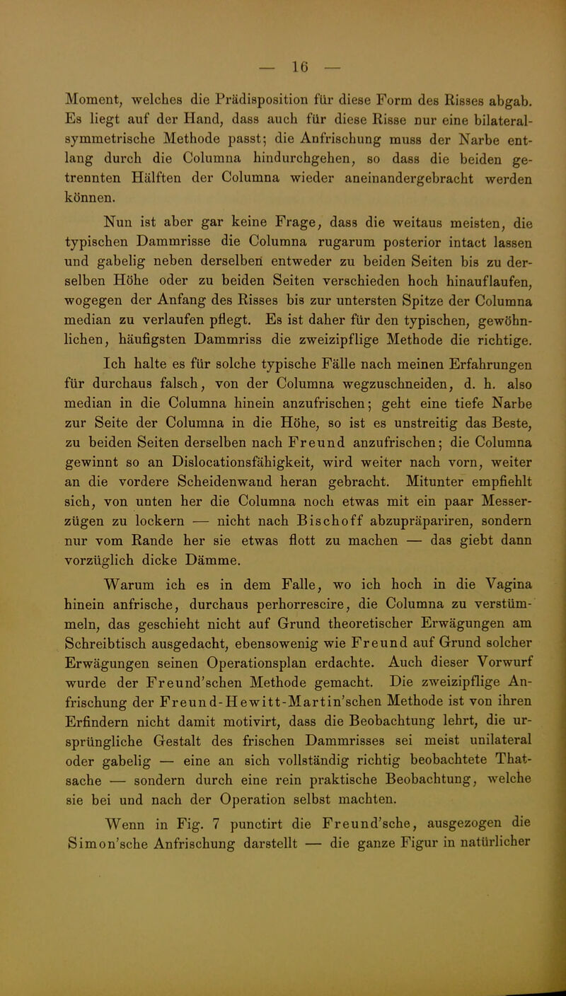 Moment, welches die Prädisposition für diese Form des Risses abgab. Es liegt auf der Hand, dass auch für diese Risse nur eine bilateral- symmetrische Methode passt; die Anfrischung muss der Narbe ent- lang durch die Columna hindurchgehen, so dass die beiden ge- trennten Hälften der Columna wieder aneinandergebracht werden können. Nun ist aber gar keine Frage, dass die weitaus meisten, die typischen Dammrisse die Columna rugarum posterior intact lassen und gabelig neben derselben entweder zu beiden Seiten bis zu der- selben Höhe oder zu beiden Seiten verschieden hoch hinauflaufen, wogegen der Anfang des Risses bis zur untersten Spitze der Columna median zu verlaufen pflegt. Es ist daher für den typischen, gewöhn- lichen, häufigsten Dammriss die zweizipflige Methode die richtige. Ich halte es für solche typische Fälle nach meinen Erfahrungen für durchaus falsch, von der Columna wegzuschneiden, d. h. also median in die Columna hinein anzufrischen; geht eine tiefe Narbe zur Seite der Columna in die Höhe, so ist es unstreitig das Beste, zu beiden Seiten derselben nach Freund anzufrischen; die Columna gewinnt so an Dislocationsfähigkeit, wird weiter nach vorn, weiter an die vordere Scheidenwaud heran gebracht. Mitunter empfiehlt sich, von unten her die Columna noch etwas mit ein paar Messer- zügen zu lockern — nicht nach Bischoff abzupräpariren, sondern nur vom Rande her sie etwas flott zu machen — das giebt dann vorzüglich dicke Dämme. Warum ich es in dem Falle, wo ich hoch in die Vagina hinein anfrische, durchaus perhorrescire, die Columna zu verstüm- meln, das geschieht nicht auf Grund theoretischer Erwägungen am Schreibtisch ausgedacht, ebensowenig wie Freund auf Grund solcher Erwägungen seinen Operationsplan erdachte. Auch dieser Vorwurf wurde der Freund'schen Methode gemacht. Die zweizipflige An- frischung der Freund-Hewitt-Martin'schen Methode ist von ihren Erfindern nicht damit motivirt, dass die Beobachtung lehrt, die ur- sprüngliche Gestalt des frischen Dammrisses sei meist unilateral oder gabelig — eine an sich vollständig richtig beobachtete That- sache — sondern durch eine rein praktische Beobachtung, welche sie bei und nach der Operation selbst machten. Wenn in Fig. 7 punctirt die Freund'sche, ausgezogen die Simon'sche Anfrischung darstellt — die ganze Figur in natürlicher