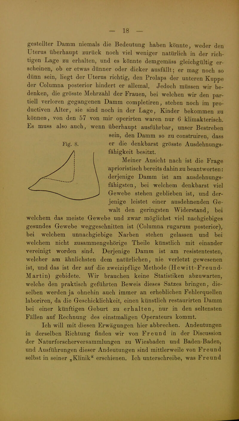 gestellter Damm niemals die Bedeutung haben könnte, weder den Uterus überhaupt zurück noch viel weniger natürlich in der rich- tigen Lage zu erhalten, und es könnte demgeraäss gleichgültig er- scheinen, ob er etwas dünner oder dicker ausfällt; er mag noch so dünn sein, liegt der Uterus richtig, den Prolaps der unteren Kuppe der Columna posterior hindert er allemal. Jedoch müssen wir be- denken, die grösste Mehrzahl der Frauen, bei welchen wir den par- tiell verloren gegangenen Damm completiren, stehen noch im pro- ductiven Alter, sie sind noch in der Lage, Kinder bekommen zu können, von den 57 von mir operirten waren nur 6 klimakterisch. Es muss also auch, wenn überhaupt ausführbar, unser Bestreben sein, den Damm so zu construiren, dass Fig. 8. er die denkbarst grÖsste Ausdehnungs- I fähigkeit besitzt. I Meiner Ansicht nach ist die Frage \ aprioristisch bereits dahin zu beantworten: \ derjenige Damm ist am ausdehnungs- \ fähigsten, bei welchem denkbarst viel ^-^^^^ Gewebe stehen geblieben ist, und der- jenige leistet einer ausdehnenden Ge- walt den geringsten Widerstand, bei welchem das meiste Gewebe und zwar möglichst viel nachgiebiges gesundes Gewebe weggeschnitten ist (Columna rugarum posterior), bei welchem unnachgiebige Narben stehen gelassen und bei welchem nicht zusammengehörige Theile künstlich mit einander vereinigt worden sind. Derjenige Damm ist am resistentesten, welcher am ähnlichsten dem natürlichen, nie verletzt gewesenen ist, und das ist der auf die zweizipflige Methode (Hewitt-Freund- Martin) gebidete. Wir brauchen keine Statistiken abzuwarten, welche den praktisch geführten Beweis dieses Satzes bringen, die- selben werden ja ohnehin auch immer an erheblichen Fehlerquellen laboriren, da die Geschicklichkeit, einen künstlich restaurirten Damm bei einer künftigen Geburt zu erhalten, nur in den seltensten Fällen auf Rechnung des einstmaligen Operateurs kommt. Ich will mit diesen Erwägungen hier abbrechen. Andeutungen in derselben Richtung finden wir von Freund in der Discussion der Naturforscherversammlungen zu Wiesbaden und Baden-Baden, und Ausführungen dieser Andeutungen sind mittlerweile von Freund selbst in seiner „Klinik erschienen. Ich unterschreibe, was Freund