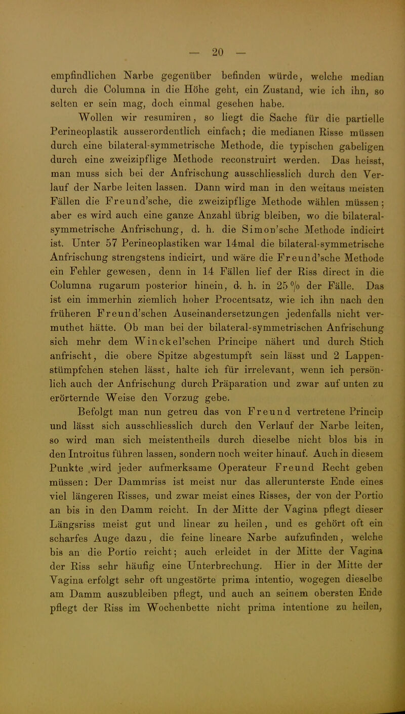 empfindlichen Narbe gegenüber befinden würde, welche median durch die Columna in die Höhe geht, ein Zustand, wie ich ihn, so selten er sein mag, doch einmal gesehen habe. Wollen wir resurairen, so liegt die Sache für die partielle Perineoplastik ausserordentlich einfach; die medianen Risse müssen durch eine bilateral-symmetrische Methode, die typischen gabeligen durch eine zweizipflige Methode reconstruirt werden. Das heisst, man muss sich bei der Anfrischung ausschliesslich durch den Ver- lauf der Narbe leiten lassen. Dann wird man in den weitaus meisten Fällen die Freund'sche, die zweizipflige Methode wählen müssen; aber es wird auch eine ganze Anzahl übrig bleiben, wo die bilateral- symmetrische Anfrischung, d. h. die Simon'sche Methode indicirt ist. Unter 57 Perineoplastiken war 14mal die bilateral-symmetrische Anfrischung strengstens indicirt, und wäre die Freund'sche Methode ein Fehler gewesen, denn in 14 Fällen lief der Riss direct in die Columna rugarum posterior hinein, d. h. in 25*^/0 der Fälle. Das ist ein immerhin ziemlich hoher Procentsatz, wie ich ihn nach den früheren Freund'schen Auseinandersetzungen jedenfalls nicht ver- muthet hätte. Ob man bei der bilateral-symmetrischen Anfrischung sich mehr dem Winckel'schen Principe nähert und durch Stich anfrischt, die obere Spitze abgestumpft sein lässt und 2 Lappen- stümpfchen stehen lässt, halte ich für irrelevant, wenn ich persön- lich auch der Anfrischung durch Präparation und zwar auf unten zu erörternde Weise den Vorzug gebe. Befolgt man nun getreu das von Freund vertretene Princip und lässt sich ausschliesslich durch den Verlauf der Narbe leiten, so wird man sich meistentheils durch dieselbe nicht blos bis in den Introitus führen lassen, sondern noch weiter hinauf. Auch in diesem Punkte wird jeder aufmerksame Operateur Freund Recht geben müssen: Der Dammriss ist meist nur das allerunterste Ende eines viel längeren Risses, und zwar meist eines Risses, der von der Portio an bis in den Damm reicht. In der Mitte der Vagina pflegt dieser Längsriss meist gut und linear zu heilen, und es gehört oft ein scharfes Auge dazu, die feine lineare Narbe aufzufinden, welche bis an die Portio reicht; auch erleidet in der Mitte der Vagina der Riss sehr häufig eine Unterbrechung. Hier in der Mitte der Vagina erfolgt sehr oft ungestörte prima intentio, wogegen dieselbe am Damm auszubleiben pflegt, und auch an seinem obersten Ende pflegt der Riss im Wochenbette nicht prima intentione zu heilen.