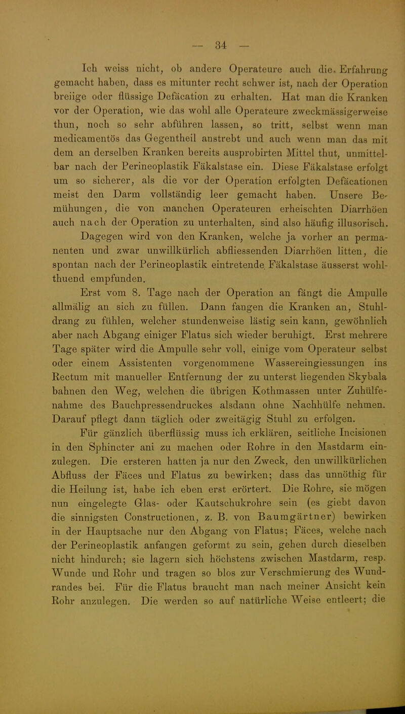 Ich weiss nicht, ob andere Operateure auch die. Erfahrung gemacht haben, dass es mitunter recht schwer ist, nach der Operation breiige oder flüssige Defäcation zu erhalten. Hat man die Kranken vor der Operation, wie das wohl alle Operateure zweckmässigerweise thun, noch so sehr abführen lassen, so tritt, selbst wenn man medicamentös das Gegentheil anstrebt und auch wenn man das mit dem an derselben Kranken bereits ausprobirten Mittel thut, unmittel- bar nach der Perineoplastik Fäkalstase ein. Diese Fäkalstase erfolgt um so sicherer, als die vor der Operation erfolgten Defäcationen meist den Darm vollständig leer gemacht haben. Unsere Be- mühungen, die von manchen Operateuren erheischten Diarrhöen auch nach der Operation zu unterhalten, sind also häufig illusorisch. Dagegen wird von den Kranken, welche ja vorher an perma- nenten und zwar unwillkürlich abfliessenden Diarrhöen litten, die spontan nach der Perineoplastik eintretende. Fäkalstase äusserst wohl- thuend empfunden. Erst vom 8. Tage nach der Operation an fängt die Ampulle allmälig an sich zu füllen. Dann fangen die Kranken an. Stuhl- drang zu fühlen, welcher stundenweise lästig sein kann, gewöhnlich aber nach Abgang einiger Flatus sich wieder beruhigt. Erst mehrere Tage später wird die Ampulle sehr voll, einige vom Operateur selbst oder einem Assistenten vorgenommene Wassereingiessungen ins Kectum mit manueller Entfernung der zu unterst liegenden Skjbala bahnen den Weg, welchen die übrigen Kothmassen unter Zuhülfe- nahme des Bauchpressendruckes alsdann ohne Nachhülfe nehmen. Darauf pflegt dann täglich oder zweitägig Stuhl zu erfolgen. Für gänzlich überflüssig muss ich erklären, seitliche Incisionen in den Sphincter ani zu machen oder Rohre in den Mastdarm ein- zulegen. Die ersteren hatten ja nur den Zweck, den unwillkürlichen Abfluss der Fäces und Flatus zu bewirken; dass das unnöthig für die Heilung ist, habe ich eben erst erörtert. Die Rohre, sie mögen nun eingelegte Grias- oder Kautschukrohre sein (es giebt davon die sinnigsten Constructionen, z, B. von Baumgärtner) bewirken in der Hauptsache nur den Abgang von Flatus; Fäces, welche nach der Perineoplastik anfangen geformt zu sein, gehen durch dieselben nicht hindurch; sie lagern sich höchstens zwischen Mastdarm, resp. Wunde und Rohr und tragen so blos zur Verschmierung des Wund- randes bei. Für die Flatus braucht man nach meiner Ansicht kein Rohr anzulegen. Die werden so auf natürliche Weise entleert; die