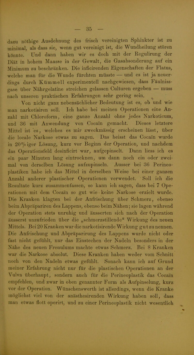 dazu nöthige Ausdehnung des frisch vereinigten Sphinkter ist zu minimal; als dass sie, wenn gut vereinigt ist, die Wundheilung stören könnte. Und dann haben wir es doch mit der Regulirung der Diät in hohem Maasse in der Gewalt, die Gasabsonderung auf ein Minimum zu beschränken. Die inficirenden Eigenschaften der Flatus, welche man für die Wunde fürchten müsste — und es ist ja neuer- dings durch Kümmell experimentell nachgewiesen, dass Fäulniss- gase über Nährgelatine streichen gelassen Culturen ergeben — muss nach unseren praktischen Erfahrungen sehr gering sein. ^ Von nicht ganz nebensächlicher Bedeutung ist es, ob und wie man narkotisiren soll. Ich habe bei meinen Operationen eine An- zahl mit Chloroform, eine ganze Anzahl ohne jedes Narkoticum, und 36 mit Anwendung von Cocain gemacht. Dieses letztere Mittel ist es, welches es mir zweckmässig erscheinen lässt, über die locale Narkose etwas zu sagen. Das heisst das Cocain wurde in 20^/0 iger Lösung, kurz vor Beginn der Operation, und nachdem das Operationsfeld desinficirt war, aufgepinselt. Dann Hess ich es ein paar Minuten lang eintrocknen, um dann noch ein oder zwei- mal von derselben Lösung aufzupinseln. Ausser bei 36 Perineo- plastiken habe ich das Mittel in derselben Weise bei einer ganzen Anzahl anderer plastischer Operationen verwendet. Soll ich die Resultate kurz zusammenfassen, so kann ich sagen, dass bei 7 Ope- rationen mit dem Cocain so gut wie keine Narkose erzielt wurde. Die Kranken klagten bei der Anfrischung über Schmerz, ebenso beim Abpräpariren des Lappens, ebenso beim Nähen; sie lagen während der Operation stets unruhig und äusserten sich nach der Operation äusserst unzufrieden über die „schmerzstillende'' Wirkung des neuen Mittels. Bei 20 Kranken war die narkotisirende Wirkung gut zu nennen. Die Anfrischung und Abpräparirung des Lappens wurde nicht oder fast nicht gefühlt, nur das Einstechen der Nadeln besonders in der Nähe des neuen Frenulums machte etwas Schmerz. Bei 8 Kranken war die Narkose absolut. Diese Kranken haben weder vom Schnitt noch von den Nadeln etwas gefühlt. Sonach kann ich auf Grund meiner Erfahrung nicht nur für die plastischen Operationen an der Vulva überhaupt, sondern auch für die Perineoplastik das Cocain empfehlen, und zwar in oben genannter Form als Aufpinselung, kurz vor der Operation. Wünschenswerth ist allerdings, wenn die Kranke möglichst viel von der anästhesirenden Wirkung haben soll, dass man etwas flott operirt, und zu einer Perineoplastik nicht wesentlich