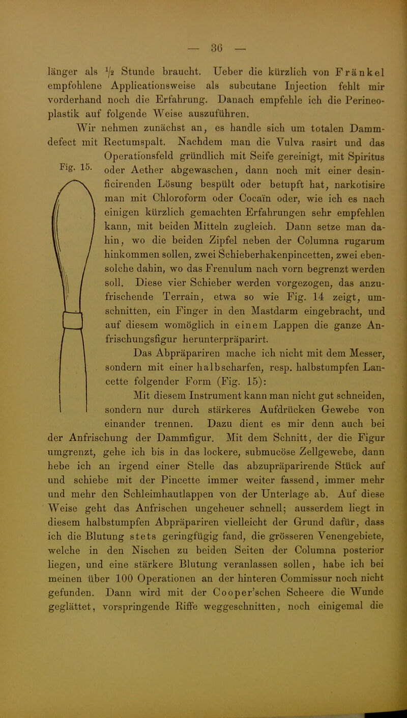 länger als Stunde braucht, lieber die kürzlich von Frankel empfohlene Applicationsweise als subcutane Injection fehlt mir vorderhand noch die Erfahrung. Danach empfehle ich die Perineo- plastik auf folgende Weise auszuführen. Wir nehmen zunächst an, es handle sich um totalen Damm- defect mit Rectumspalt. Nachdem man die Vulva rasirt und das Operationsfeld gründlich mit Seife gereinigt, mit Spiritus Fig. 15. Q^QY Aether abgewaschen, dann noch mit einer desin- ficirenden Lösung bespült oder betupft hat, narkotisire man mit Chloroform oder Cocain oder, wie ich es nach einigen kürzlich gemachten Erfahrungen sehr empfehlen kann, mit beiden Mitteln zugleich. Dann setze man da- hin, wo die beiden Zipfel neben der Columna rugarum hinkommen sollen, zwei Schieberhakenpincetten, zwei eben- solche dahin, wo das Frenulum nach vorn begrenzt werden soll. Diese vier Schieber werden vorgezogen, das anzu- frischende Terrain, etwa so wie Fig. 14 zeigt, um- schnitten, ein Finger in den Mastdarm eingebracht, und auf diesem womöglich in einem Lappen die ganze An- frischuugsfigur herunterpräparirt. Das Abpräpariren mache ich nicht mit dem Messer, sondern mit einer halbscharfen, resp. halbstumpfen Lan- cette folgender Form (Fig. 15): Mit diesem Instrument kann man nicht gut schneiden, sondern nur durch stärkeres Aufdrücken Gewebe von einander trennen. Dazu dient es mir denn auch bei der Anfrischung der Dammfigur. Mit dem Schnitt, der die Figur umgrenzt, gehe ich bis in das lockere, submucöse Zellgewebe, dann hebe ich an irgend einer Stelle das abzupräparirende Stück auf und schiebe mit der Pincette immer weiter fassend, immer mehr und mehr den Schleimhautlappen von der Unterlage ab. Auf diese Weise geht das Anfrischen ungeheuer schnell; ausserdem liegt in diesem halbstumpfen Abpräpariren vielleicht der Grund dafür, dass ich die Blutung stets geringfügig fand, die grösseren Venengebiete, welche in den Nischen zu beiden Seiten der Columna posterior liegen, und eine stärkere Blutung veranlassen sollen, habe ich bei meinen über 100 Operationen an der hinteren Commissur noch nicht gefunden. Dann wird mit der Cooper'schen Scheere die Wunde geglättet, vorspringende Riffe weggeschnitten, noch einigemal die