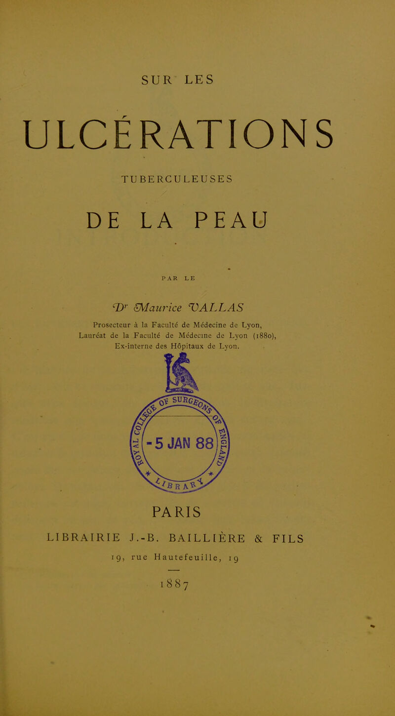 JLCÉRATIO TUBERCULEUSES DE LA PEAU PAR LE D'- maurice VALLAS Prosecteur à la Faculté de Médecine de Lyon, Lauréat de la Faculté de Médecine de Lyon (1880), Ex-interne des Hôpitaux de Lyon. PARIS LIBRAIRIE J.-B. BAILLIÈRE & FI 19, rue Hautefeuille, 19 1887