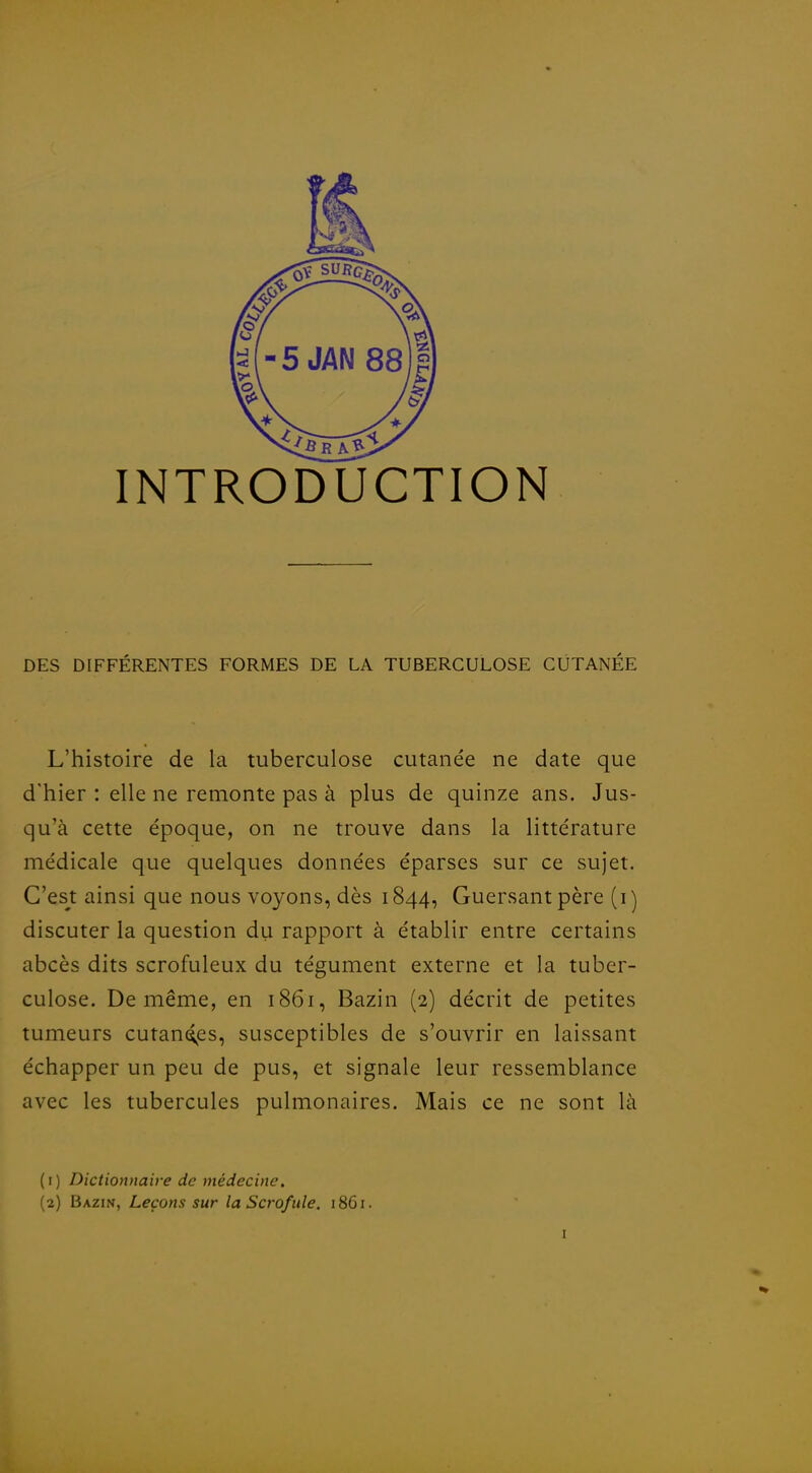 INTRODUCTION DES DIFFÉRENTES FORMES DE LA TUBERCULOSE CUTANÉE L'histoire de la tuberculose cutanée ne date que d'hier : elle ne remonte pas à plus de quinze ans. Jus- qu'à cette époque, on ne trouve dans la littérature médicale que quelques données éparses sur ce sujet. C'es^t ainsi que nous voyons, dès 1844, Guersantpère (i] discuter la question du rapport à établir entre certains abcès dits scrofuleux du tégument externe et la tuber- culose. De même, en 1861, Bazin (2) décrit de petites tumeurs cutanc^es, susceptibles de s'ouvrir en laissant échapper un peu de pus, et signale leur ressemblance avec les tubercules pulmonaires. Mais ce ne sont là (1) Dictionnaire de médecine, (2) Bazin, Leçons sur la Scrofule. 18G1.