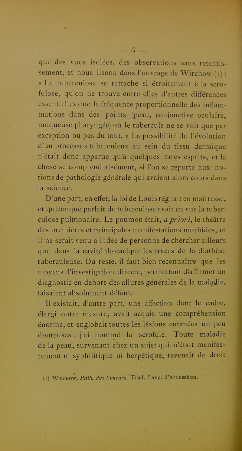 que des vues isolées, des observations sans retentis- sement, et nous lisons dans l'ouvrag-e de Wirchow (i) : « La tuberculose se rattache si c'troitement à la scro- fulose, qu'on ne trouve entre elles d'autres différences essentielles que la fréquence proportionnelle des inflam- mations dans des points (peau, conjonctive oculaire, muqueuse pharyngée) où le tubercule ne se voit que par exception ou pas du tout. » La possibilité de l'évolution d'un processus tuberculeux au sein du tissu dermique n'était donc apparue qu'à quelques rares esprits, et la chose se comprend aisément, si l'on se reporte aux no- tions de pathologie générale qui avaient alors cours dans la science. D'une part, en effet, la loi de Louis régnait en maîtresse, et quiconque parlait de tuberculose avait en vue la tuber- culose pulmonaire. Le poumon était, a priori, le théâtre des premières et principales manifestations morbides, et il ne serait venu à l'idée de personne de chercher ailleurs que dans la cavité thoracique les traces de la diathèse tuberculeuse. Du reste, il faut bien reconnaître que les moyens d'investigation directe, permettant d'affirmer un diagnostic en dehors des allures générales de la maladie, faisaient absolument défaut. Il existait, d'autre part, une affection dont le cadre, élargi outre mesure, avait acquis une compréhension énorme, et englobait toutes les lésions cutanées un peu douteuses : j'ai nommé la scrofule. Toute maladie de la peau, survenant chez un sujet qui n'était manifes- tement ni syphilitique ni herpétique, revenait de droit