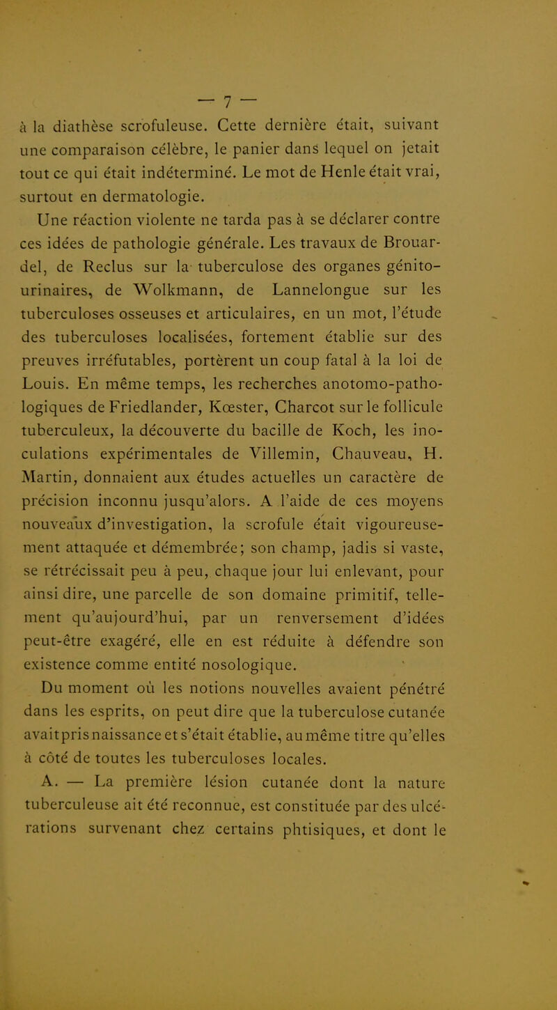 à la diathèse scrofuleuse. Cette dernière était, suivant une comparaison célèbre, le panier dans lequel on jetait tout ce qui était indéterminé. Le mot de Henle était vrai, surtout en dermatologie. Une réaction violente ne tarda pas à se déclarer contre ces idées de pathologie générale. Les travaux de Brouar- del, de Reclus sur la tuberculose des organes génito- urinaires, de Wolkmann, de Lannelongue sur les tuberculoses osseuses et articulaires, en un mot, l'étude des tuberculoses localisées, fortement établie sur des preuves irréfutables, portèrent un coup fatal à la loi de Louis. En même temps, les recherches anotomo-patho- logiques de Friedlander, Kœster, Charcot sur le follicule tuberculeux, la découverte du bacille de Koch, les ino- culations expérimentales de Villemin, Chauveau, H. Martin, donnaient aux études actuelles un caractère de précision inconnu jusqu'alors. A l'aide de ces mo3^ens nouveaux d'investigation, la scrofule était vigoureuse- ment attaquée et démembrée; son champ, jadis si vaste, se rétrécissait peu à peu, chaque jour lui enlevant, pour ainsi dire, une parcelle de son domaine primitif, telle- ment qu'aujourd'hui, par un renversement d'idées peut-être exagéré, elle en est réduite à défendre son existence comme entité nosologique. Du moment où les notions nouvelles avaient pénétré dans les esprits, on peut dire que la tuberculose cutanée avaitpris naissance et s'était établie, au même titre qu'elles à côté de toutes les tuberculoses locales. A. — La première lésion cutanée dont la nature tuberculeuse ait été reconnue, est constituée par des ulcé- rations survenant chez certains phtisiques, et dont le