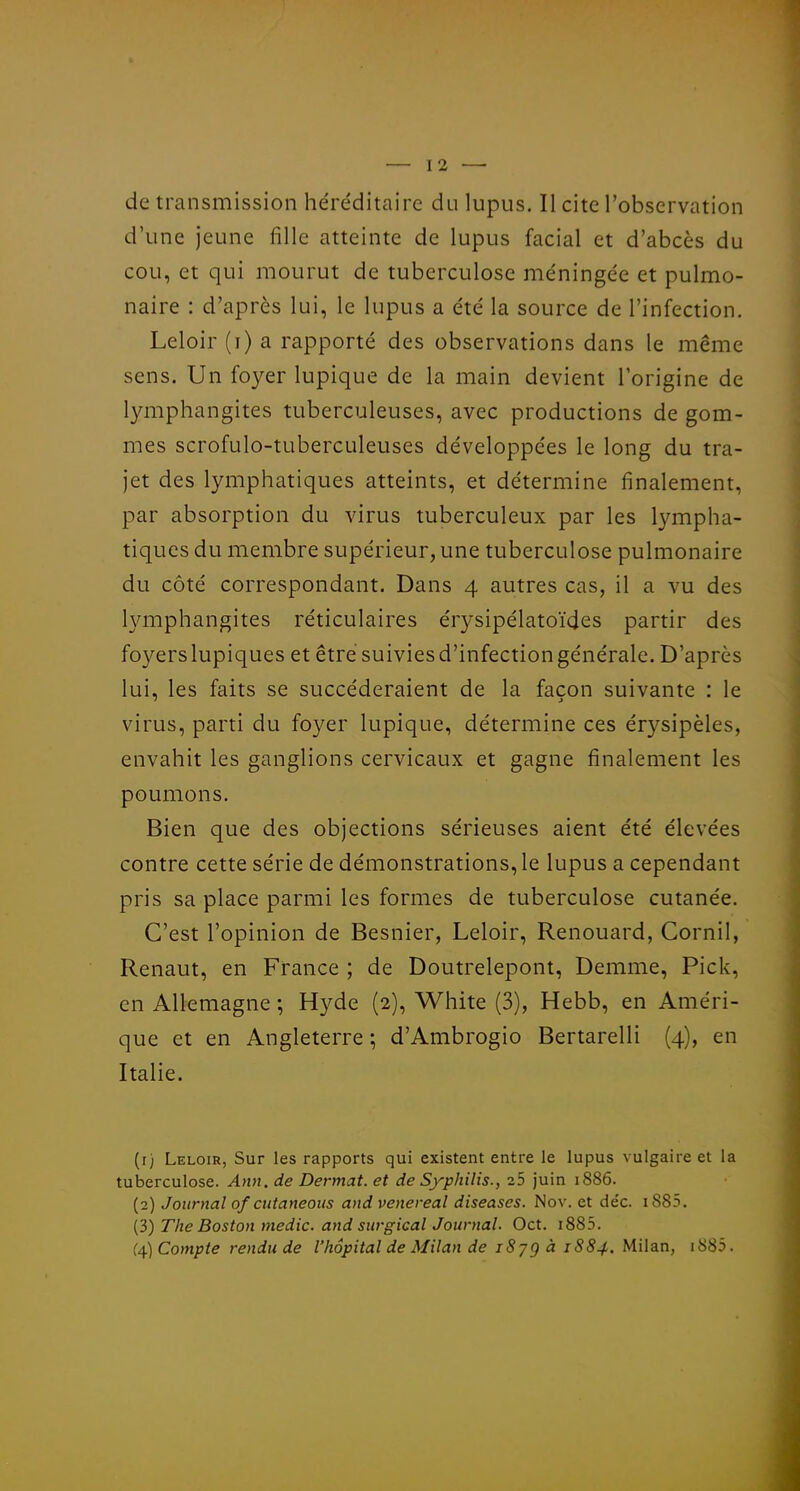 de transmission héréditaire du lupus. Il cite l'observation d'une jeune fille atteinte de lupus facial et d'abcès du cou, et qui mourut de tuberculose méningée et pulmo- naire : d'après lui, le lupus a été la source de l'infection. Leloir (i) a rapporté des observations dans le même sens. Un foyer lupique de la main devient l'origine de l3anphangites tuberculeuses, avec productions de gom- mes scrofulo-tuberculeuses développées le long du tra- jet des lymphatiques atteints, et détermine finalement, par absorption du virus tuberculeux par les lympha- tiques du membre supérieur, une tuberculose pulmonaire du côté correspondant. Dans 4 autres cas, il a vu des lymphangites réticulaires érysipélatoïdes partir des foyers lupiques et être suivies d'infection générale. D'après lui, les faits se succéderaient de la façon suivante : le virus, parti du foyer lupique, détermine ces érysipèles, envahit les ganglions cervicaux et gagne finalement les poumons. Bien que des objections sérieuses aient été élevées contre cette série de démonstrations, le lupus a cependant pris sa place parmi les formes de tuberculose cutanée. C'est l'opinion de Besnier, Leloir, Renouard, Cornil, Renaut, en France ; de Doutrelepont, Demme, Pick, en Allemagne ; Hyde (2), White (3), Hebb, en Améri- que et en Angleterre ; d'Ambrogio Bertarelli (4), en Italie. (r) Leloir, Sur les rapports qui existent entre le lupus vulgaire et la tuberculose. Ann. de Dermat. et de Syphilis., 25 juin 1886. (2) Journal of cutaneous and venereal diseases. Nov. et de'c. i885. (3) The Boston medic. and surgical Journal. Oct. i885. {^)Compte rendu de l'hôpital de Milan de iSjgà 1884. Milan, i885.