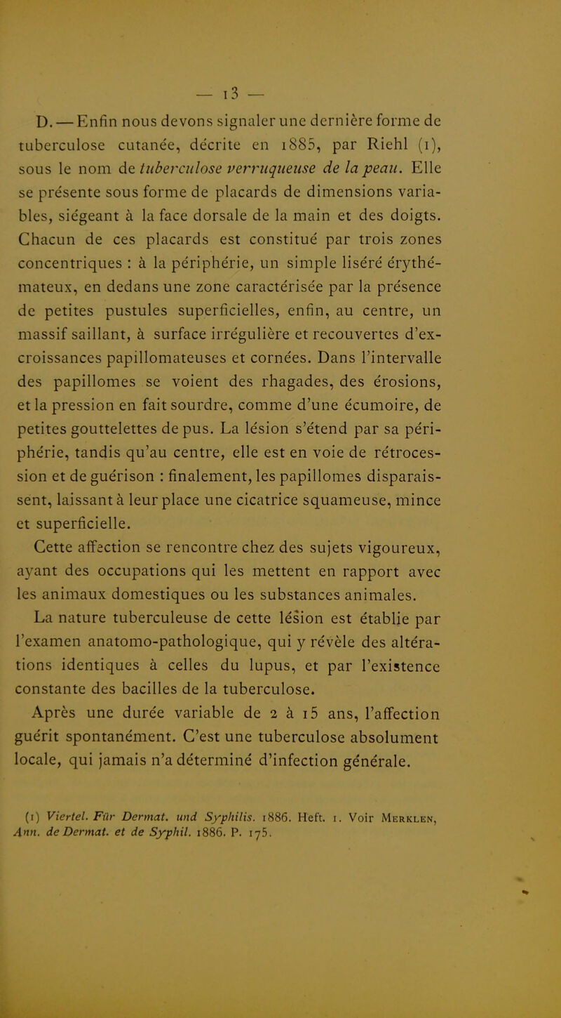 D. — Enfin nous devons signaler une dernière forme de tuberculose cutanée, décrite en i885, par Riehl (i), sous le nom de tuberculose verruqueuse de la peau. Elle se présente sous forme de placards de dimensions varia- bles, siégeant à la face dorsale de la main et des doigts. Chacun de ces placards est constitué par trois zones concentriques : à la périphérie, un simple liséré érythé- mateux, en dedans une zone caractérisée par la présence de petites pustules superficielles, enfin, au centre, un massif saillant, à surface irrégulière et recouvertes d'ex- croissances papillomateuses et cornées. Dans l'intervalle des papillomes se voient des rhagades, des érosions, et la pression en fait sourdre, comme d'une écumoire, de petites gouttelettes de pus. La lésion s'étend par sa péri- phérie, tandis qu'au centre, elle est en voie de rétroces- sion et de guérison : finalement, les papillomes disparais- sent, laissant à leur place une cicatrice squameuse, mince et superficielle. Cette affection se rencontre chez des sujets vigoureux, ayant des occupations qui les mettent en rapport avec les animaux domestiques ou les substances animales. La nature tuberculeuse de cette lésion est établie par l'examen anatomo-pathologique, qui y révèle des altéra- tions identiques à celles du lupus, et par l'existence constante des bacilles de la tuberculose. Après une durée variable de 2 à i5 ans, l'affection guérit spontanément. C'est une tuberculose absolument locale, qui jamais n'a déterminé d'infection générale. (i) Viertel. Fûr Dermat, und Syphilis. 1886. Heft. i. Voir Merklen, Ann. de Dermat. et de Syphil. 1886. P. lyS.