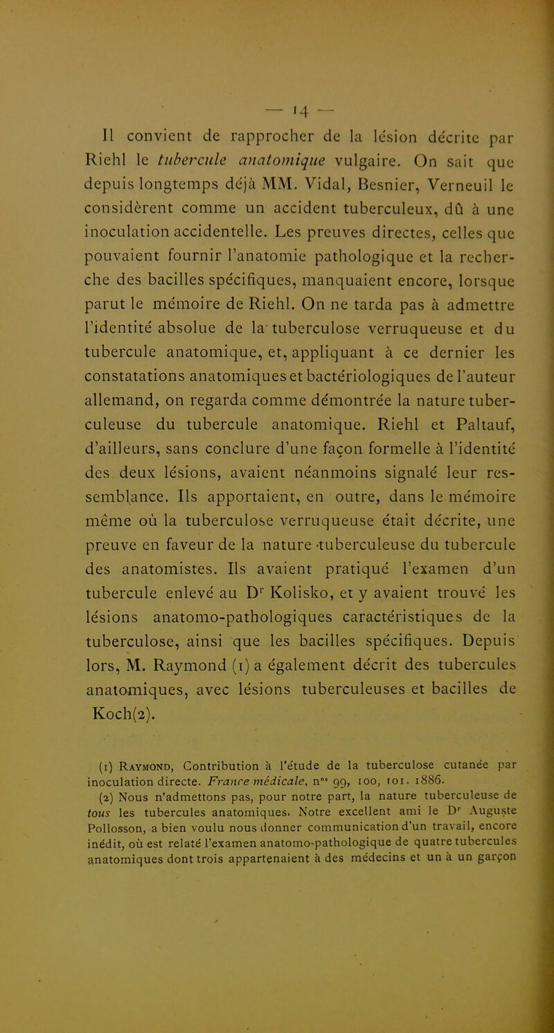 Il convient de rapprocher de la lésion décrite par Riehl le tubercule anatomique vulgaire. On sait que depuis longtemps déjà MM. Vidal, Besnier, Verneuil le considèrent comme un accident tuberculeux, dû à une inoculation accidentelle. Les preuves directes, celles que pouvaient fournir l'anatomie pathologique et la recher- che des bacilles spécifiques, manquaient encore, lorsque parut le mémoire de Riehl. On ne tarda pas à admettre l'identité absolue de la-tuberculose verruqueuse et du tubercule anatomique, et, appliquant à ce dernier les constatations anatomiques et bactériologiques de l'auteur allemand, on regarda comme démontrée la nature tuber- culeuse du tubercule anatomique. Riehl et Paltauf, d'ailleurs, sans conclure d'une façon formelle à l'identité des deux lésions, avaient néanmoins signalé leur res- semblance. Ils apportaient, en outre, dans le mémoire même où la tuberculose verruqueuse était décrite, une preuve en faveur de la nature -tuberculeuse du tubercule des anatomistes. Ils avaient pratiqué l'examen d'un tubercule enlevé au D'' Kolisko, et y avaient trouvé les lésions anatomo-pathologiques caractéristiques de la tuberculose, ainsi que les bacilles spécifiques. Depuis lors, M. Raymond (i) a également décrit des tubercules anatomiques, avec lésions tuberculeuses et bacilles de Koch(2). (1) Raymond, Contribution à l'étude de la tuberculose cutanée par inoculation directe. France médicale, n gg, loo, loi. 1886. (2) Nous n'admettons pas, pour notre part, la nature tuberculeuse de tous les tubercules anatomiques. Notre excellent ami le D' Auguste Pollosson, a bien voulu nous donner communication d'un travail, encore inédit, où est relaté l'examen anatomo-pathologique de quatre tubercules anatomiques dont trois appartenaient à des médecins et un à un garçon