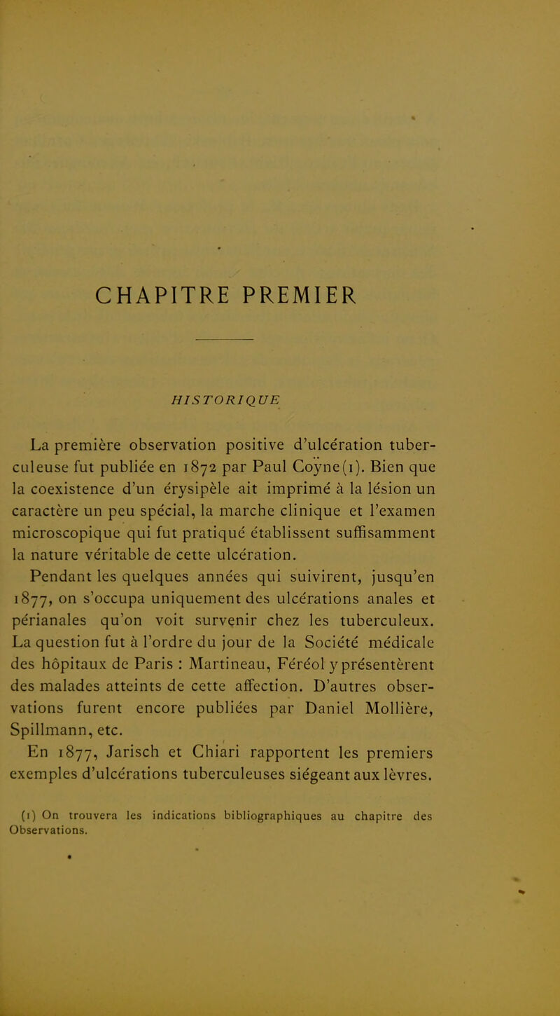 CHAPITRE PREMIER HISTORIQUE La première observation positive d'ulcération tuber- culeuse fut publiée en 1872 par Paul Coyne(i). Bien que la coexistence d'un érysipèle ait imprimé à la lésion un caractère un peu spécial, la marche clinique et l'examen microscopique qui fut pratiqué établissent suffisamment la nature véritable de cette ulcération. Pendant les quelques années qui suivirent, jusqu'en 1877, on s'occupa uniquement des ulcérations anales et périanales qu'on voit survenir chez les tuberculeux. La question fut à l'ordre du jour de la Société médicale des hôpitaux de Paris : Martineau, Féréol y présentèrent des malades atteints de cette affection. D'autres obser- vations furent encore publiées par Daniel Mollière, Spillmann, etc. En 1877, Jarisch et Chiari rapportent les premiers exemples d'ulcérations tuberculeuses siégeant aux lèvres. (i) On trouvera les indications bibliographiques au chapitre des Observations.