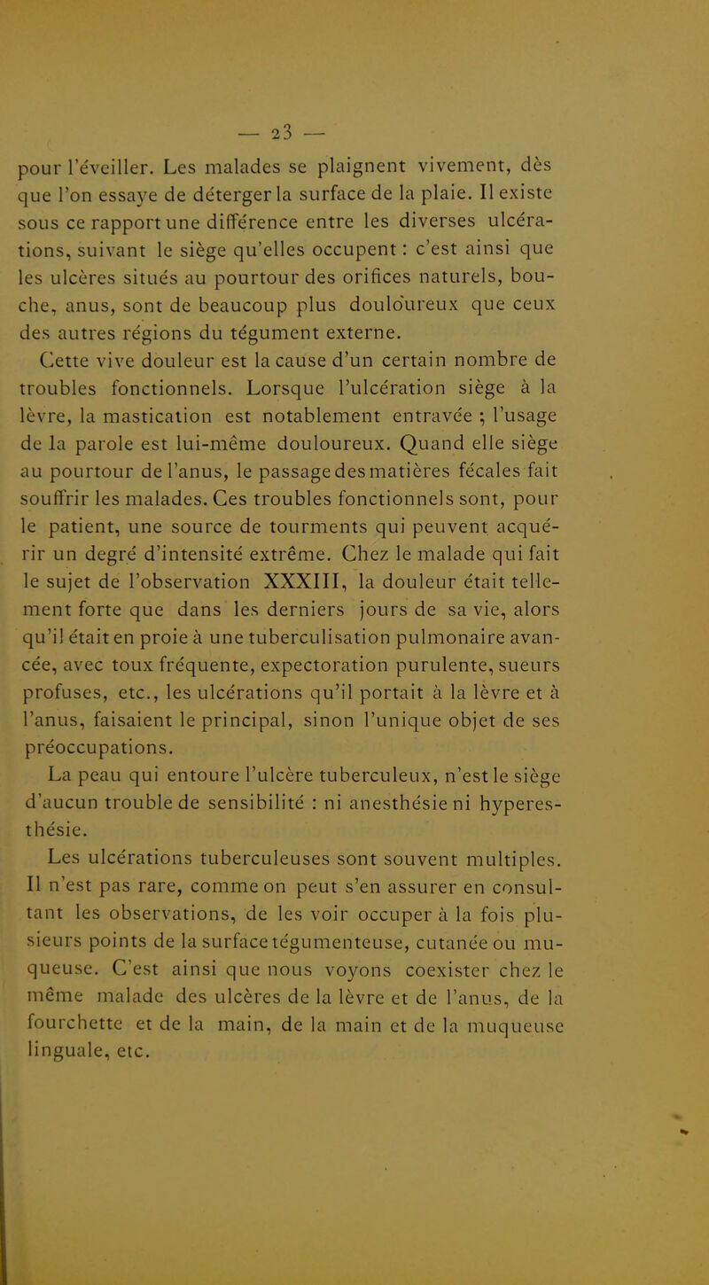 pour l'éveiller. Les malades se plaignent vivement, dès que l'on essaye de détergerla surface de la plaie. Il existe sous ce rapport une différence entre les diverses ulcéra- tions, suivant le siège qu'elles occupent : c'est ainsi que les ulcères situés au pourtour des orifices naturels, bou- che, anus, sont de beaucoup plus douloureux que ceux des autres régions du tégument externe. Cette vive douleur est la cause d'un certain nombre de troubles fonctionnels. Lorsque l'ulcération siège à la lèvre, la mastication est notablement entravée ; l'usage de la parole est lui-même douloureux. Quand elle siège au pourtour de l'anus, le passage des matières fécales fait souffrir les malades. Ces troubles fonctionnels sont, pour le patient, une source de tourments qui peuvent acqué- rir un degré d'intensité extrême. Chez le malade qui fait le sujet de l'observation XXXIII, la douleur était telle- ment forte que dans les derniers jours de sa vie, alors qu'il était en proie à une tuberculisation pulmonaire avan- cée, avec toux fréquente, expectoration purulente, sueurs profuses, etc., les ulcérations qu'il portait à la lèvre et à l'anus, faisaient le principal, sinon l'unique objet de ses préoccupations. La peau qui entoure l'ulcère tuberculeux, n'est le siège d'aucun trouble de sensibilité : ni anesthésieni hyperes- thésie. Les ulcérations tuberculeuses sont souvent multiples. Il n'est pas rare, comme on peut s'en assurer en consul- tant les observations, de les voir occuper à la fois plu- sieurs points de la surface tégumenteuse, cutanée ou mu- queuse. C'est ainsi que nous voyons coexister chez le même malade des ulcères de la lèvre et de l'anus, de la fourchette et de la main, de la main et de la muqueuse linguale, etc.