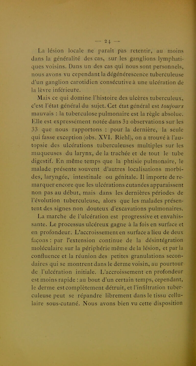 — 2+ — La lésion locale ne paraît pas retentir, au moins dans la généralité des cas, sur les ganglions 13'rriphati- ques voisins. Dans un des cas qui nous sont personnels, nous avons vu cependant la dégénérescence tuberculeuse d'un ganglion carotidien consécutive à une ulcération de la lèvre inférieure. Mais ce qui domine l'histoire des ulcères tuberculeux, c'est l'état général du sujet. Cet état général est toujours mauvais : la tuberculose pulmonaire est la règle absolue. Elle est expressément notée dans 32 observations sur les 33 que nous rapportons : pour la dernière, la seule qui fasse exception (obs. XVI. Riehl), on a trouvé à l'au- topsie des ulcérations tuberculeuses multiples sur les muqueuses du larynx, de la trachée et de tout le tube digestif. En même temps que la phtisie pulmonaire, le malade présente souvent d'autres localisations morbi- des, laryngée, intestinale ou génitale. Il importe de re- marquer encore que les ulcérations cutanées apparaissent non pas au début, mais dans les dernières périodes de l'évolution tuberculeuse, alors que les malades présen- tent des signes non douteux d'excavations pulmonaires, La marche de l'ulcération est progressive et envahis- sante. Le processus ulcéreux gagne à la fois en surface et en profondeur. L'accroissement en surface a lieu de deux façons : par l'extension continue de la désintégration moléculaire sur la périphérie même de la lésion, et par la confluence et la réunion des petites granulations secon- daires qui se montrent dans le derme voisin, au pourtour de l'ulcération initiale. L'accroissement en profondeur est moins rapide : au bout d'un certain temps, cependant, le derme est complètement détruit, et l'infiltration tuber- culeuse peut se répandre librement dans le tissu cellu- laire sous-cutané. Nous avons bien vu cette disposition