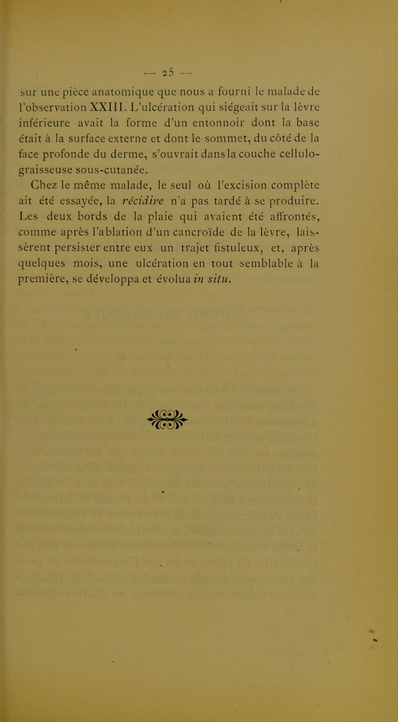 sur une pièce anatoiiiique que nous a fourni le malade de Tobservation XXIII. L'ulcération qui siégeait sur la lèvre inférieure avait la forme d'un entonnoir dont la base était à la surface externe et dont le sommet, du côté de la face profonde du derme, s'ouvrait dansla couche cellulo- graisseuse sous-cutanée. Chez le même malade, le seul où l'excision complète ait été essayée, la i^écidive n'a pas tardé à se produire. Les deux bords de la plaie qui avaient été affrontés, comme après l'ablation d'un cancroïde de la lèvre, lais- sèrent persister entre eux un trajet fistuleux, et, après quelques mois, une ulcération en tout semblable à la première, se développa et évolua /;/ situ.