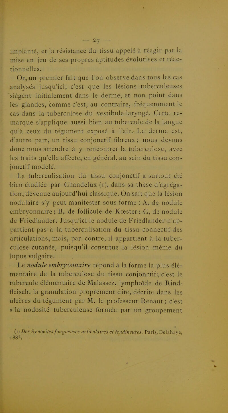 implanté, et la résistance du tissu appelé à réagir par la mise en jeu de ses propres aptitudes évolutives et réac- tionnelles. Or, un premier fait que l'on observe dans tous les cas analj^sés jusqu'ici, c'est que les lésions tuberculeuses siègent initialement dans le derme, et non point dans les glandes, comme c'est, au contraire, fréquemment le cas dans la tuberculose du vestibule lavyngé. Cette re- marque s'applique aussi bien au tubercule de la langue qu'à ceux du tégument exposé à l'air.- Le derme est, d'autre part, un tissu conjonctif fibreux ; nous devons donc nous attendre à y rencontrer la tuberculose, avec les traits qu'elle affecte, en général, au sein du tissu con- jonctif modelé. La tuberculisation du tissu conjonctif a surtout été bien étudiée par Chandelux (i), dans sa thèse d'agréga- tion, devenue aujourd'hui classique. On sait que la lésion nodulaire s'y peut manifester sous forme : A, de nodule embryonnaire-, B, de follicule de Kœster; G, de nodule de Friedlander. Jusqu'ici le nodule de Friedlander n'ap- partient pas à la tuberculisation du tissu connectif des articulations, mais, par contre, il appartient à la tuber- culose cutanée, puisqu'il constitue la lésion même du lupus vulgaire. Le nodule embiyonnah^e répond à la forme la plus élé- mentaire de la tuberculose du tissu conjonctif-, c'est le tubercule élémentaire de Malassez, lymphoïde de Rind- fleisch, la granulation proprement dite, décrite dans les ulcères du tégument par M. le professeur Renaut ; c'est « la nodosité tuberculeuse formée par un groupement (i) Des Synovites fongueuses articulaires et tendineuses. Paris, Delahayc, i883.