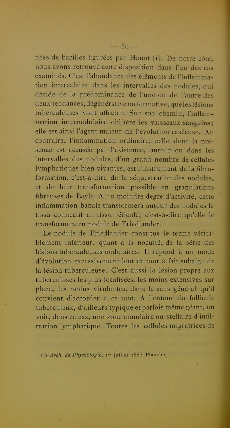 nées de bacilles figurées par Hanot (i). De notre côté, nous avons retrouvé cette disposition dans l'un des cas examinés. C'est l'abondance des éléments de l'inflamma- tion intercalaire dans les intervalles des nodules, qui décide de la prédominance de l'une ou de l'autre des deux tendances, dégénérative ou formative, que les lésions tuberculeuses vont affecter. Sur son chemin, l'inflam- mation internodulaire oblitère les vaisseaux sanguins ; elle est ainsi l'agent majeur de l'évolution caséeuse. Au contraire, l'inflammation ordinaire, celle dont la pré- sence est accusée par l'existence, autour ou dans les intervalles des nodules, d'un grand nombre de cellules lymphatiques bien vivantes, est l'instrument de la fibro- formation, c'est-à-dire de la séquestration des nodules, et de leur transformation possible en granulatipns fibreuses de Bayle. A un moindre degré d'activité, cette inflammation banale transformera autour des nodules le tissu connectif en tissu réticulé, c'est-à-dire qu'elle le transformera en nodule de Friedlander. Le nodule de Friedlander constitue le terme vérita- blement inférieur, quant à la nocuité, de la série des lésions tuberculeuses nodulaires. Il répond à un mode d'évolution excessivement lent et tout à fait subaigu de. la lésion tuberculeuse. C'est aussi la lésion propre aux tuberculoses les plus localisées, les moins extensives sur place, les moins virulentes, dans le sens général qu'il convient d'accorder à ce mot. A l'entour du follicule tuberculeux, d'ailleurs typique et parfois même géant, on voit, dans ce cas, une zone annulaire ou stellaire d'infil- tration lymphatique. Toutes les cellules migratrices de (i) Arcit. de Physiologie, \ juillet i88(5. Planche.