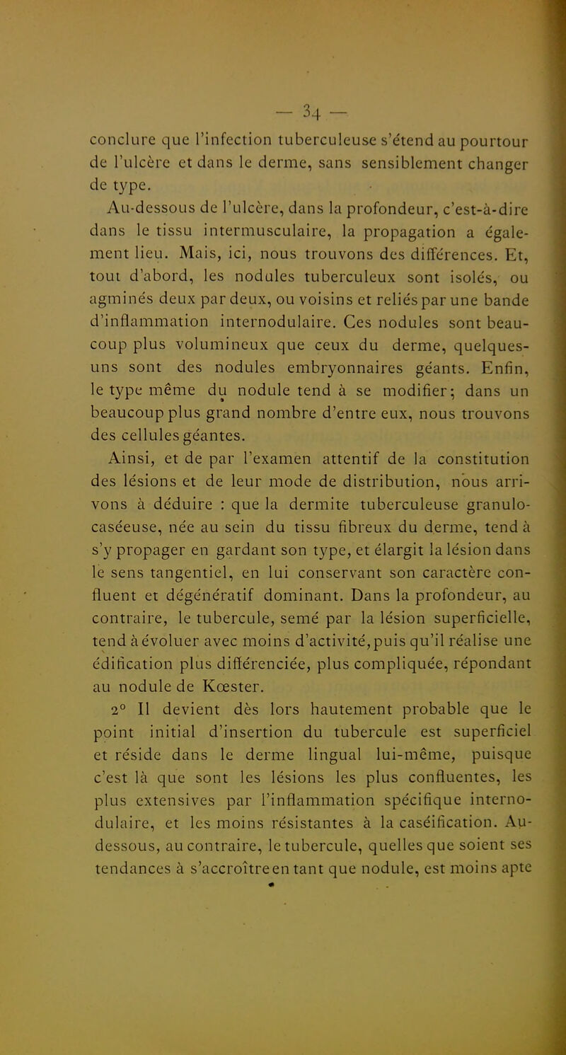 conclure que l'infection tuberculeuse s'e'tend au pourtour de l'ulcère et dans le derme, sans sensiblement changer de type. Au-dessous de l'ulcère, dans la profondeur, c'est-à-dire dans le tissu intermusculaire, la propagation a égale- ment lieu. Mais, ici, nous trouvons des différences. Et, tout d'abord, les nodules tuberculeux sont isolés, ou agminés deux par deux, ou voisins et reliés par une bande d'inflammation internodulaire. Ces nodules sont beau- coup plus volumineux que ceux du derme, quelques- uns sont des nodules embryonnaires géants. Enfin, le type même du nodule tend à se modifier; dans un beaucoup plus grand nombre d'entre eux, nous trouvons des cellules géantes. Ainsi, et de par l'examen attentif de la constitution des lésions et de leur mode de distribution, nous arri- vons à déduire : que la dermite tuberculeuse granulo- caséeuse, née au sein du tissu fibreux du derme, tend à s'y propager en gardant son type, et élargit la lésion dans le sens tangentiel, en lui conservant son caractère con- fluent et dégénératif dominant. Dans la profondeur, au contraire, le tubercule, semé par la lésion superficielle, tend à évoluer avec moins d'activité, puis qu'il réalise une édification plus différenciée, plus compliquée, répondant au nodule de Kœster. 2° Il devient dès lors hautement probable que le point initial d'insertion du tubercule est superficiel et réside dans le derme lingual lui-même, puisque c'est là que sont les lésions les plus confluentes, les plus extensives par l'inflammation spécifique interno- dulaire, et les moins résistantes à la caséification. Au- dessous, au contraire, le tubercule, quelles que soient ses tendances à s'accroître en tant que nodule, est moins apte