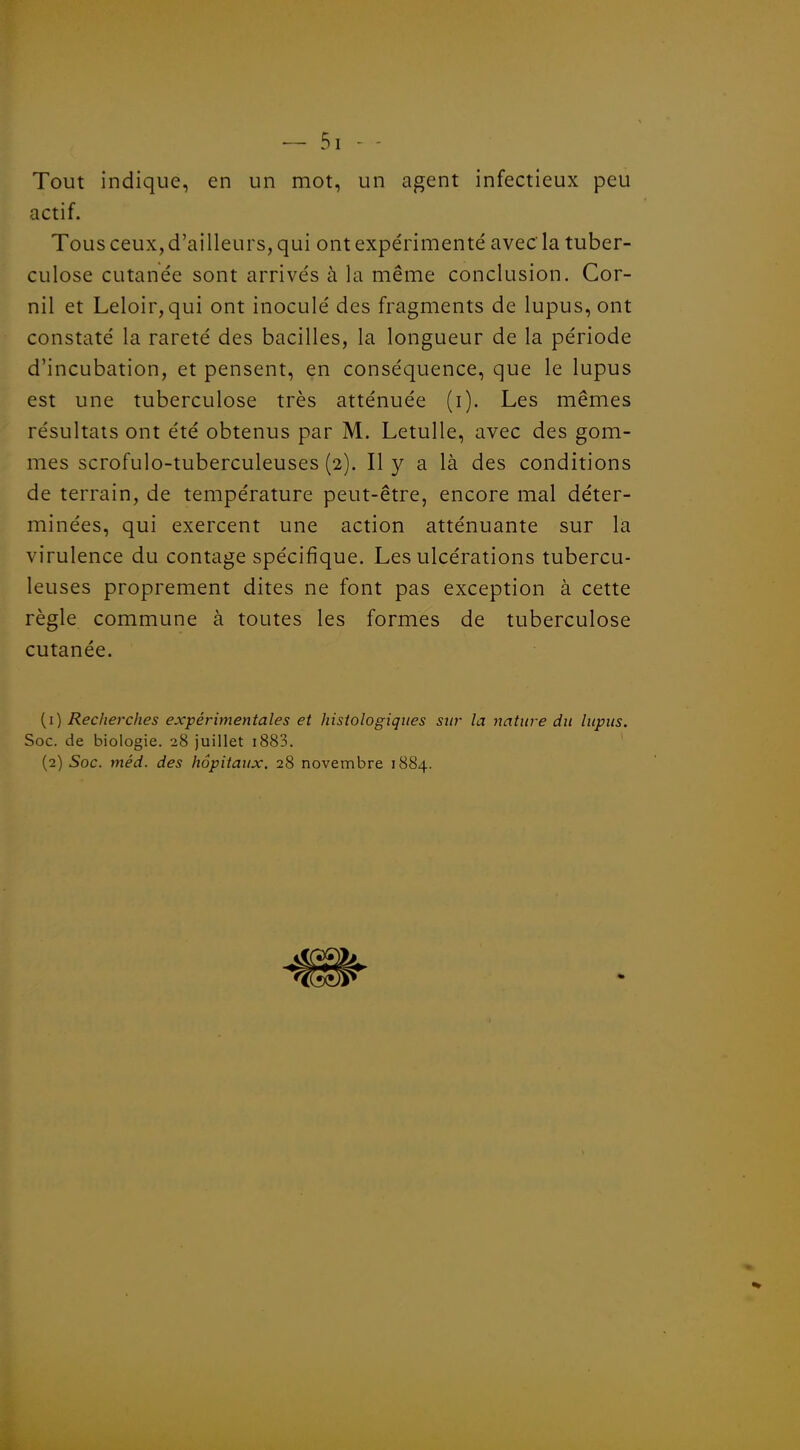 — Si - - Tout indique, en un mot, un agent infectieux peu actif. Tous ceux, d'ailleurs, qui ont expérimenté avec la tuber- culose cutanée sont arrivés à la même conclusion, Cor- nil et Leloir,qui ont inoculé des fragments de lupus, ont constaté la rareté des bacilles, la longueur de la période d'incubation, et pensent, en conséquence, que le lupus est une tuberculose très atténuée (i). Les mêmes résultats ont été obtenus par M. LetuUe, avec des gom- mes scrofulo-tuberculeuses (2). Il y a là des conditions de terrain, de température peut-être, encore mal déter- minées, qui exercent une action atténuante sur la virulence du contage spécifique. Les ulcérations tubercu- leuses proprement dites ne font pas exception à cette règle commune à toutes les formes de tuberculose cutanée. {i) Recherches expérimentales et histologiques sur la nature du lupus. Soc. de biologie. 28 juillet i883. (2) Soc. méd. des hôpitaux. 28 novembre 1884.