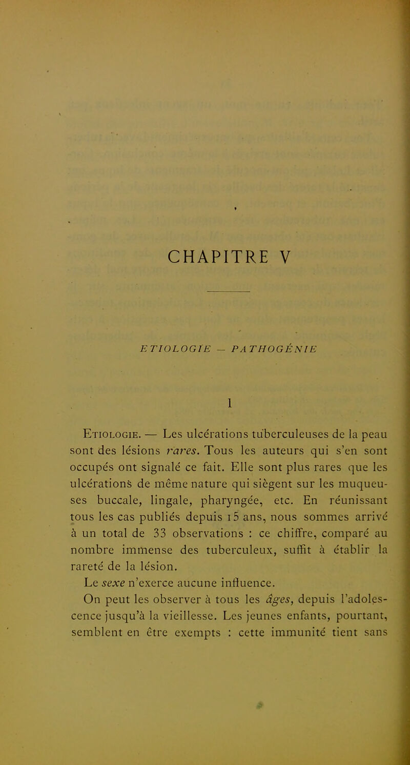 ETIOLOGIE — PATHOGÉNIE 1 Etiologie. — Les ulcérations tuberculeuses de la peau sont des lésions rares. Tous les auteurs qui s'en sont occupés ont signalé ce fait. Elle sont plus rares que les ulcérations de même nature qui siègent sur les muqueu- ses buccale, lingale, pharyngée, etc. En réunissant tous les cas publiés depuis i5 ans, nous sommes arrivé à un total de 33 observations : ce chiffre, comparé au nombre immense des tuberculeux, suffit à établir la rareté de la lésion. Le sexe n'exerce aucune influence. On peut les observer à tous les âges, depuis l'adoles- cence jusqu'à la vieillesse. Les jeunes enfants, pourtant, semblent en être exempts : cette immunité tient sans fi