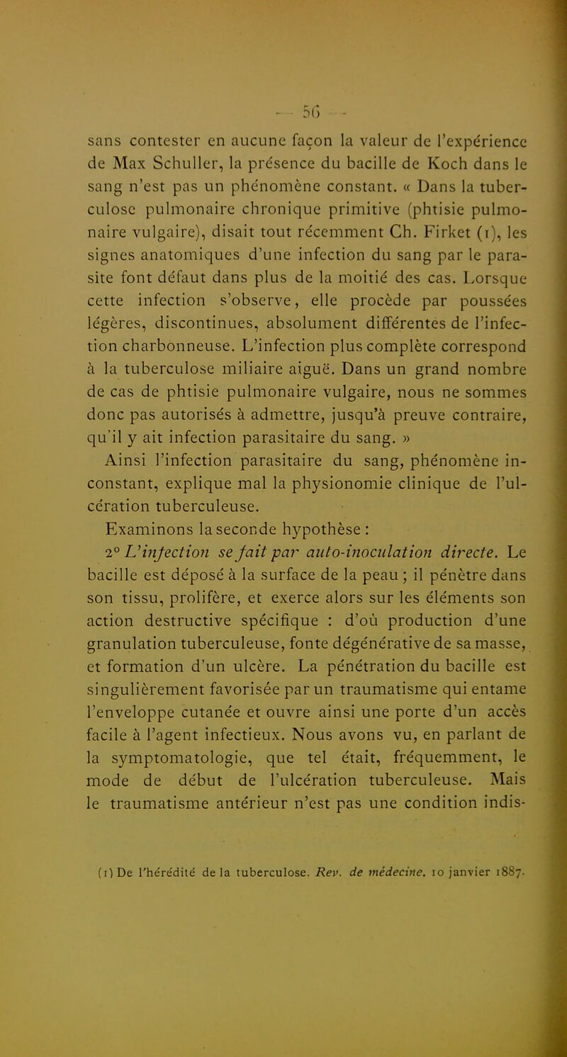 - 55 - sans contester en aucune façon la valeur de l'expérience de Max Schuller, la présence du bacille de Koch dans le sang n'est pas un phénomène constant. « Dans la tuber- culose pulmonaire chronique primitive (phtisie pulmo- naire vulgaire), disait tout récemment Ch. Firket (i), les signes anatomiques d'une infection du sang par le para- site font défaut dans plus de la moitié des cas. Lorsque cette infection s'observe, elle procède par poussées légères, discontinues, absolument différentes de l'infec- tion charbonneuse. L'infection plus complète correspond à la tuberculose miliaire aiguë. Dans un grand nombre de cas de phtisie pulmonaire vulgaire, nous ne sommes donc pas autorisés à admettre, jusqu'à preuve contraire, qu'il y ait infection parasitaire du sang. » Ainsi l'infection parasitaire du sang, phénomène in- constant, explique mal la physionomie clinique de l'ul- cération tuberculeuse. Examinons la seconde hypothèse: 2° UinfectioJi se fait par auto-moculation directe. Le bacille est déposé à la surface de la peau ; il pénètre dans son tissu, prolifère, et exerce alors sur les éléments son action destructive spécifique : d'où production d'une granulation tuberculeuse, fonte dégénérative de sa masse, et formation d'un ulcère. La pénétration du bacille est singulièrement favorisée par un traumatisme qui entame l'enveloppe cutanée et ouvre ainsi une porte d'un accès facile à l'agent infectieux. Nous avons vu, en parlant de la symptomatologie, que tel était, fréquemment, le mode de début de l'ulcération tuberculeuse. Mais le traumatisme antérieur n'est pas une condition indis- (ODe l'hérédité delà tuberculose. Rev. de médecine. lo janvier 1887.