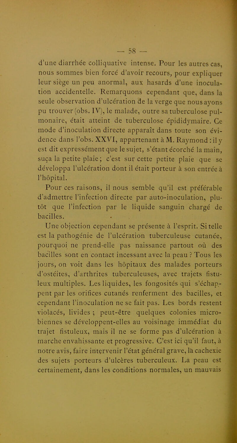 d'une diarrhée colliquative intense. Pour les autres cas, nous sommes bien forcé d'avoir recours, pour expliquer leur siège un peu anormal, aux hasards d'une inocula- tion accidentelle. Remarquons cependant que, dans la seule observation d'ulcération de la verge que nous ayons pu trouver (obs. IV), le malade, outre sa tuberculose pul- monaire, était atteint de tuberculose épididymaire. Ce mode d'inoculation directe apparaît dans toute son évi- dence dans l'obs. XXVI, appartenant à M. Raymond : il y est dit expressément que le sujet, s'étant écorché la main, suça la petite plaie ; c'est sur cette petite plaie que se développa l'ulcération dont il était porteur à son entrée à l'hôpital. Pour ces raisons, il nous semble qu'il est préférable d'admettre l'infection directe par auto-inoculation, plu- tôt que l'infection par le liquide sanguin chargé de bacilles. Une objection cependant se présente à l'esprit. Si telle est la pathogénie de l'ulcération tuberculeuse cutanée, pourquoi ne prend-elle pas naissance partout où des bacilles sont en contact incessant avec la peau ? Tous les jours, on voit dans les hôpitaux des malades porteurs d'ostéites, d'arthrites tuberculeuses, avec trajets fîstu- leux multiples. Les liquides, les fongosités qui s'échap- pent par les orifices cutanés renferment des bacilles, et cependant l'inoculation ne se fait pas. Les bords restent violacés, livides ; peut-être quelques colonies micro- biennes se développent-elles au voisinage immédiat du trajet fistuleux, mais il ne se forme pas d'ulcération à marche envahissante et progressive. C'est ici qu'il faut, à notre avis, faire intervenir l'état général grave, là cachexie des sujets porteurs d'ulcères tuberculeux. La peau est certainement, dans les conditions normales, un mauvais