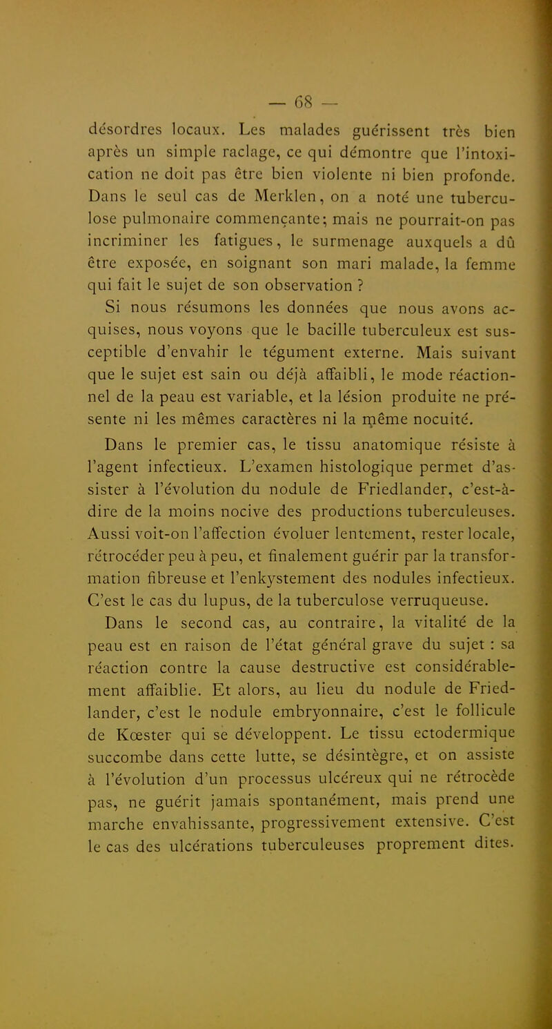 désordres locaux. Les malades guérissent très bien après un simple raclage, ce qui démontre que l'intoxi- cation ne doit pas être bien violente ni bien profonde. Dans le seul cas de Merklen, on a noté une tubercu- lose pulmonaire commençante; mais ne pourrait-on pas incriminer les fatigues, le surmenage auxquels a dû être exposée, en soignant son mari malade, la femme qui fait le sujet de son observation ? Si nous résumons les données que nous avons ac- quises, nous voyons que le bacille tuberculeux est sus- ceptible d'envahir le tégument externe. Mais suivant que le sujet est sain ou déjà affaibli, le mode réaction- nel de la peau est variable, et la lésion produite ne pré- sente ni les mêmes caractères ni la même nocuité. Dans le premier cas, le tissu anatomique résiste à l'agent infectieux. L'examen histologique permet d'as- sister à l'évolution du nodule de Friedlander, c'est-à- dire de la moins nocive des productions tuberculeuses. Aussi voit-on l'affection évoluer lentement, rester locale, rétrocéder peu à peu, et finalement guérir par la transfor- mation fibreuse et l'enkystement des nodules infectieux. C'est le cas du lupus, de la tuberculose verruqueuse. Dans le second cas, au contraire, la vitalité de la peau est en raison de l'état général grave du sujet : sa réaction contre la cause destructive est considérable- ment affaiblie. Et alors, au lieu du nodule de Fried- lander, c'est le nodule embryonnaire, c'est le follicule de Kœster qui se développent. Le tissu ectodermique succombe dans cette lutte, se désintègre, et on assiste à l'évolution d'un processus ulcéreux qui ne rétrocède pas, ne guérit jamais spontanément, mais prend une marche envahissante, progressivement extensive. C'est le cas des ulcérations tuberculeuses proprement dites.