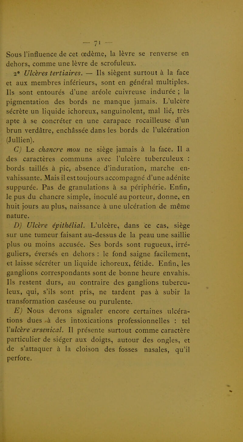 Sous l'influence de cet œdème, la lèvre se renverse en dehors, comme une lèvre de scrofuleux. 2 Ulcères tertiaires. — Ils siègent surtout à la face et aux membres inférieurs, sont en général multiples. Ils sont entourés d'une aréole cuivreuse indurée ; la pigmentation des bords ne manque jamais. L'ulcère sécrète un liquide ichoreux, sanguinolent, mal lié, très apte à se concréter en une carapace rocailleuse d'un brun verdâtre, enchâssée dans les bords de l'ulcération (Jullien). C) Le chancre mon ne siège jamais à la face. Il a des caractères communs avec l'ulcère tuberculeux : bords taillés à pic, absence d'induration, marche en- vahissante. Mais il est toujours accompagné d'une adénite suppurée. Pas de granulations à sa périphérie. Enfin, le pus du chancre simple, inoculé au porteur, donne, en huit jours au plus, naissance à une ulcération de même nature. D) Ulcère épithélial. L'ulcère, dans ce cas, siège sur une tumeur faisant au-dessus de la peau une saillie plus ou moins accusée. Ses bords sont rugueux, irré- guliers, éversés en dehors : le fond saigne facilement, et laisse sécréter un liquide ichoreux, fétide. Enfin, les ganglions correspondants sont de bonne heure envahis. Ils restent durs, au contraire des ganglions tubercu- leux, qui, s'ils sont pris, ne tardent pas à subir la transformation caséeuse ou purulente. E) Nous devons signaler encore certaines ulcéra- tions dues à des intoxications professionnelles : tel Vulcère arsetiical. Il présente surtout comme caractère particulier de siéger aux doigts, autour des ongles, et de s'attaquer à la cloison des fosses nasales, qu'il perfore.