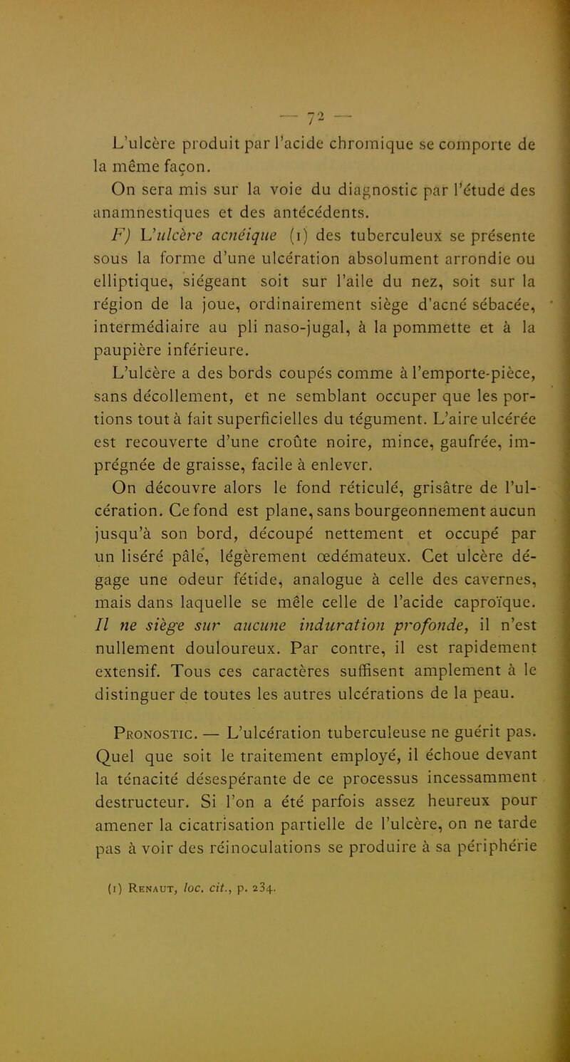 L'ulcère produit par l'acide chromique se comporte de la même façon. On sera mis sur la voie du diagnostic par l'étude des anamnestiques et des antéce'dents. F) Uulcère acnéique (i) des tuberculeux se présente sous la forme d'une ulcération absolument arrondie ou elliptique, siégeant soit sur l'aile du nez, soit sur la région de la joue, ordinairement siège d'acné sébacée, intermédiaire au pli naso-jugal, à la pommette et à la paupière inférieure. L'ulcère a des bords coupés comme à l'emporte-pièce, sans décollement, et ne semblant occuper que les por- tions tout à fait superficielles du tégument. L'aire ulcérée est recouverte d'une croûte noire, mince, gaufrée, im- prégnée de graisse, facile à enlever. On découvre alors le fond réticulé, grisâtre de l'ul- cération. Ce fond est plane, sans bourgeonnement aucun jusqu'à son bord, découpé nettement et occupé par un liséré pâle, légèrement œdémateux. Cet ulcère dé- gage une odeur fétide, analogue à celle des cavernes, mais dans laquelle se mêle celle de l'acide caproïque. Il ne siège sur aucune induration profojide, il n'est nullement douloureux. Par contre, il est rapidement extensif. Tous ces caractères suffisent amplement à le distinguer de toutes les autres ulcérations de la peau. Pronostic. — L'ulcération tuberculeuse ne guérit pas. Quel que soit le traitement employé, il échoue devant la ténacité désespérante de ce processus incessamment destructeur. Si l'on a été parfois assez heureux pour amener la cicatrisation partielle de l'ulcère, on ne tarde pas à voir des réinoculations se produire à sa périphérie (i) Renaut, loc. cit., p. 234.