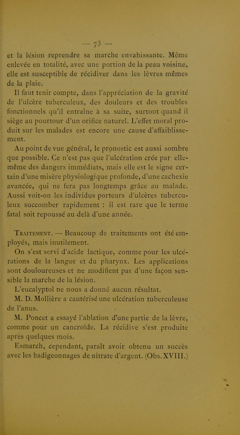 et la lésion reprendre sa marche envahissante. Même enlevée en totalité, avec une portion de la peau voisine, elle est susceptible de récidiver dans les lèvres mêmes de la plaie. Il faut tenir compte, dans l'appréciation de la gravité de l'ulcère tuberculeux, des douleurs et des troubles fonctionnels qu'il entraîne à sa suite, surtout quand il siège au pourtour d'un orifice naturel. L'effet moral pro- duit sur les malades est encore une cause d'affaiblisse- ment. Au point de vue général, le pronostic est aussi sombre que possible. Ce n'est pas que l'ulcération crée par elle- même des dangers immédiats, mais elle est le signe cer- tain d'une misère physiologique profonde, d'une cachexie avancée, qui ne fera pas longtemps grâce au malade. Aussi voit-on les individus porteurs d'ulcères tubercu- leux succomber rapidement : il est rare que le terme fatal soit repoussé au delà d'une année. Traitement. — Beaucoup de traitements ont été em- ployés, mais inutilement. On s'est servi d'acide lactique, comme pour les ulcé- rations de la langue et du pharynx. Les applications sont douloureuses et ne modifient pas d'une façon sen- sible la marche de la lésion. L'eucalyptol ne nous a donné aucun résultat. M. D.Mollière a cautérisé une ulcération tuberculeuse de l'anus. M. Poncet a essayé l'ablation d'une partie de la lèvre, comme pour un cancroïde. La récidive s'est produite après quelques mois. Esmarch, cependant, paraît avoir obtenu un succès avec les badigeonnages de nitrate d'argent. (Obs.XVIlL)