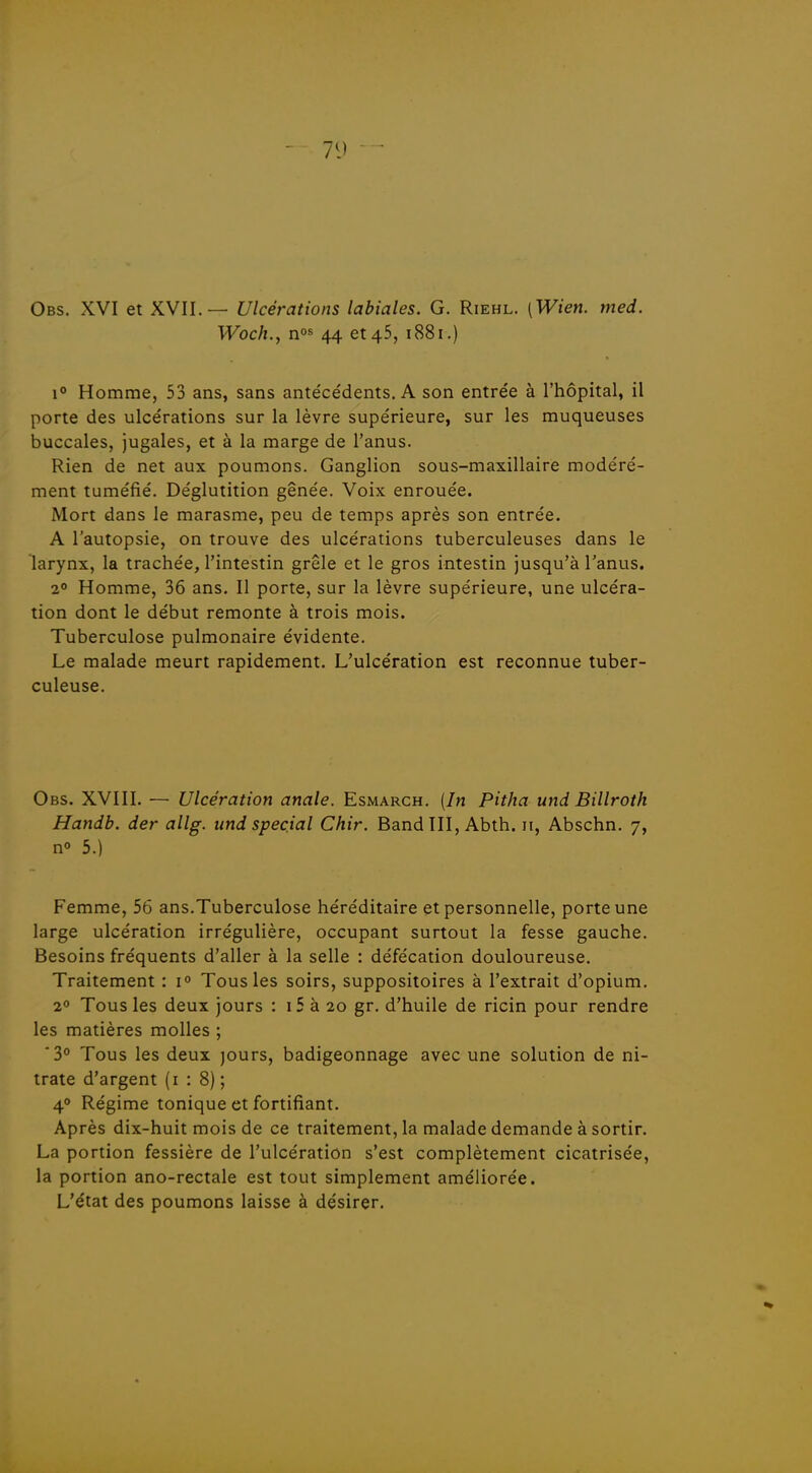 Obs. XVI et XVII.— Ulcérations labiales. G. Riehl. [Wien. med. Woch., nos 44 et 45, 1881.) 1 Homme, 53 ans, sans ante'cédents. A son entrée à l'hôpital, il porte des ulcérations sur la lèvre supérieure, sur les muqueuses buccales, jugales, et à la marge de l'anus. Rien de net aux poumons. Ganglion sous-maxillaire modéré- ment tuméfié. Déglutition gênée. Voix enrouée. Mort dans le marasme, peu de temps après son entrée. A l'autopsie, on trouve des ulcérations tuberculeuses dans le larynx, la trachée, l'intestin grêle et le gros intestin jusqu'à l'anus. 20 Homme, 36 ans. Il porte, sur la lèvre supérieure, une ulcéra- tion dont le début remonte à trois mois. Tuberculose pulmonaire évidente. Le malade meurt rapidement. L'ulcération est reconnue tuber- culeuse. Obs. XVIII. — Ulcération anale. Esmarch. [In Pitha und Billroth Handb. der allg. iind spécial Chir. Band III, Abth. 11, Abschn. 7, no 5.) Femme, 56 ans.Tuberculose héréditaire et personnelle, porte une large ulcération irrégulière, occupant surtout la fesse gauche. Besoins fréquents d'aller à la selle : défécation douloureuse. Traitement : 1° Tous les soirs, suppositoires à l'extrait d'opium. 2 Tous les deux jours : i5 à 20 gr. d'huile de ricin pour rendre les matières molles ; '3° Tous les deux )ours, badigeonnage avec une solution de ni- trate d'argent (1:8); 40 Régime tonique et fortifiant. Après dix-huit mois de ce traitement, la malade demande à sortir. La portion fessière de l'ulcération s'est complètement cicatrisée, la portion ano-rectale est tout simplement améliorée. L'état des poumons laisse à désirer.