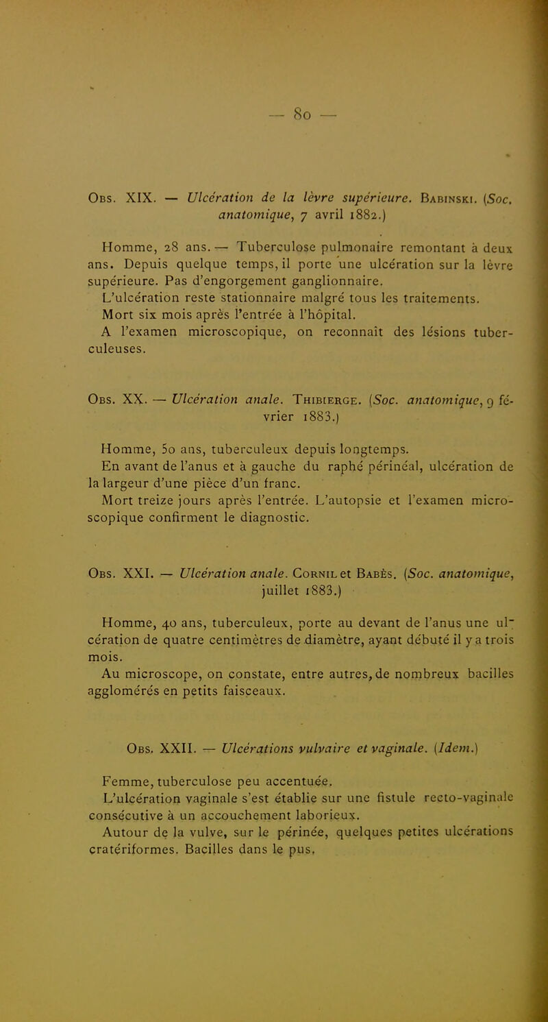 Obs. XIX. — Ulcération de la lèvre supérieure. Babinski. (Soc. anatomique, 7 avril 1882.) Homme, 28 ans.— Tuberculose pulmonaire remontant à deux ans. Depuis quelque temps, il porte une ulcération sur la lèvre supérieure. Pas d'engorgement ganglionnaire. L'ulcération reste stationnaire malgré tous les traitements. Mort six mois après l'entrée à l'hôpital. A l'examen microscopique, on reconnaît des lésions tuber- culeuses. Obs. XX. — Ulcération anale. Thibierge. (Soc. anatomique, c) fé- vrier i883.) Homme, 5o ans, tuberculeux depuis longtemps. En avant de l'anus et à gauche du raphé périnéal, ulcération de la largeur d'une pièce d'un franc. Mort treize jours après l'entrée. L'autopsie et l'examen micro- scopique confirment le diagnostic. Obs. XXI. — Ulcération anale. GoRNiLet Babès. (Soc. anatomique, juillet i883.) Homme, 40 ans, tuberculeux, porte au devant de l'anus une ul cération de quatre centimètres de .diamètre, ayant débuté il y a trois mois. Au microscope, on constate, entre autres, de nombreux bacilles agglomérés en petits faisceaux. Obs. XXII. — Ulcérations vulvaire et vaginale. (Idem.) Femme, tuberculose peu accentuée. L'ulcération vaginale s'est établie sur une fistule recto-vaginale consécutive à un accouchement laborieux. Autour de la vulve, sur le périnée, quelques petites ulcérations cratériformes. Bacilles dans le pus,