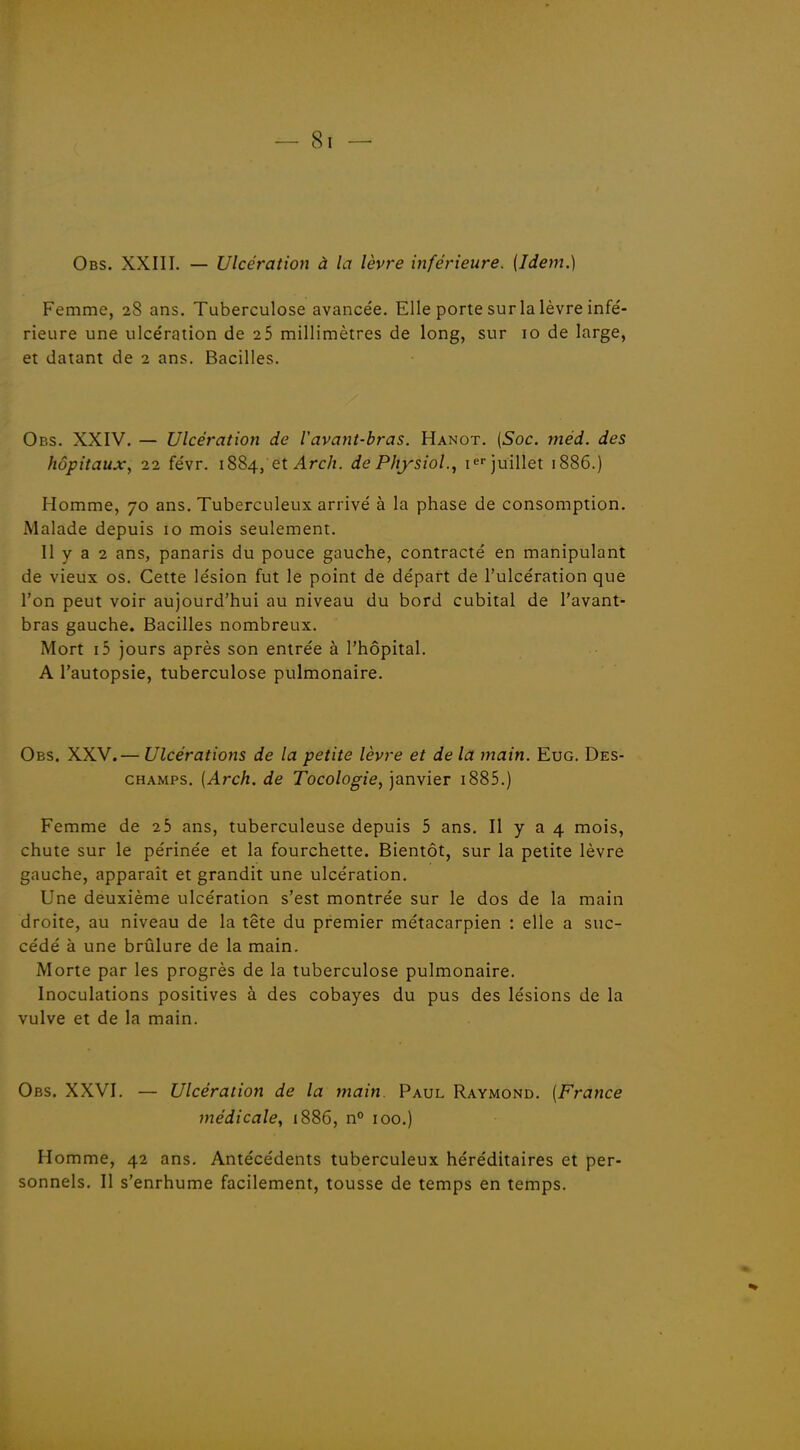 Obs. XXIII. — Ulcération à la lèvre inférieure. (Idem.) Femme, 28 ans. Tuberculose avancée. Elle porte sur la lèvre infé- rieure une ulcération de 2 5 millimètres de long, sur 10 de large, et datant de 2 ans. Bacilles. Obs. XXIV. — Ulcération de Vavant-bras. Hanot. {Soc. méd. des hôpitaux, 22 févr. 1SS4, et Arch. dePItysiol., i^r juillet 1886.) Homme, 70 ans. Tuberculeux arrivé à la phase de consomption. Malade depuis 10 mois seulement. 11 y a 2 ans, panaris du pouce gauche, contracté en manipulant de vieux os. Cette lésion fut le point de départ de l'ulcération que l'on peut voir aujourd'hui au niveau du bord cubital de l'avant- bras gauche. Bacilles nombreux. Mort i5 jours après son entrée à l'hôpital. A l'autopsie, tuberculose pulmonaire. Obs. XXV.— Ulcérations de la petite lèvre et de la main. Eue. Des- champs. (Arch. de Tocologie, janvier i885.) Femme de 25 ans, tuberculeuse depuis 5 ans. Il y a 4 mois, chute sur le périnée et la fourchette. Bientôt, sur la petite lèvre gauche, apparaît et grandit une ulcération. Une deuxième ulcération s'est montrée sur le dos de la main droite, au niveau de la tête du premier métacarpien : elle a suc- cédé à une brûlure de la main. Morte par les progrès de la tuberculose pulmonaire. Inoculations positives à des cobayes du pus des lésions de la vulve et de la main. Obs. XXVI. — Ulcération de la main Paul Raymond. (France médicale, 1886, n° 100.) Homme, 42 ans. Antécédents tuberculeux héréditaires et per- sonnels. Il s'enrhume facilement, tousse de temps en temps.