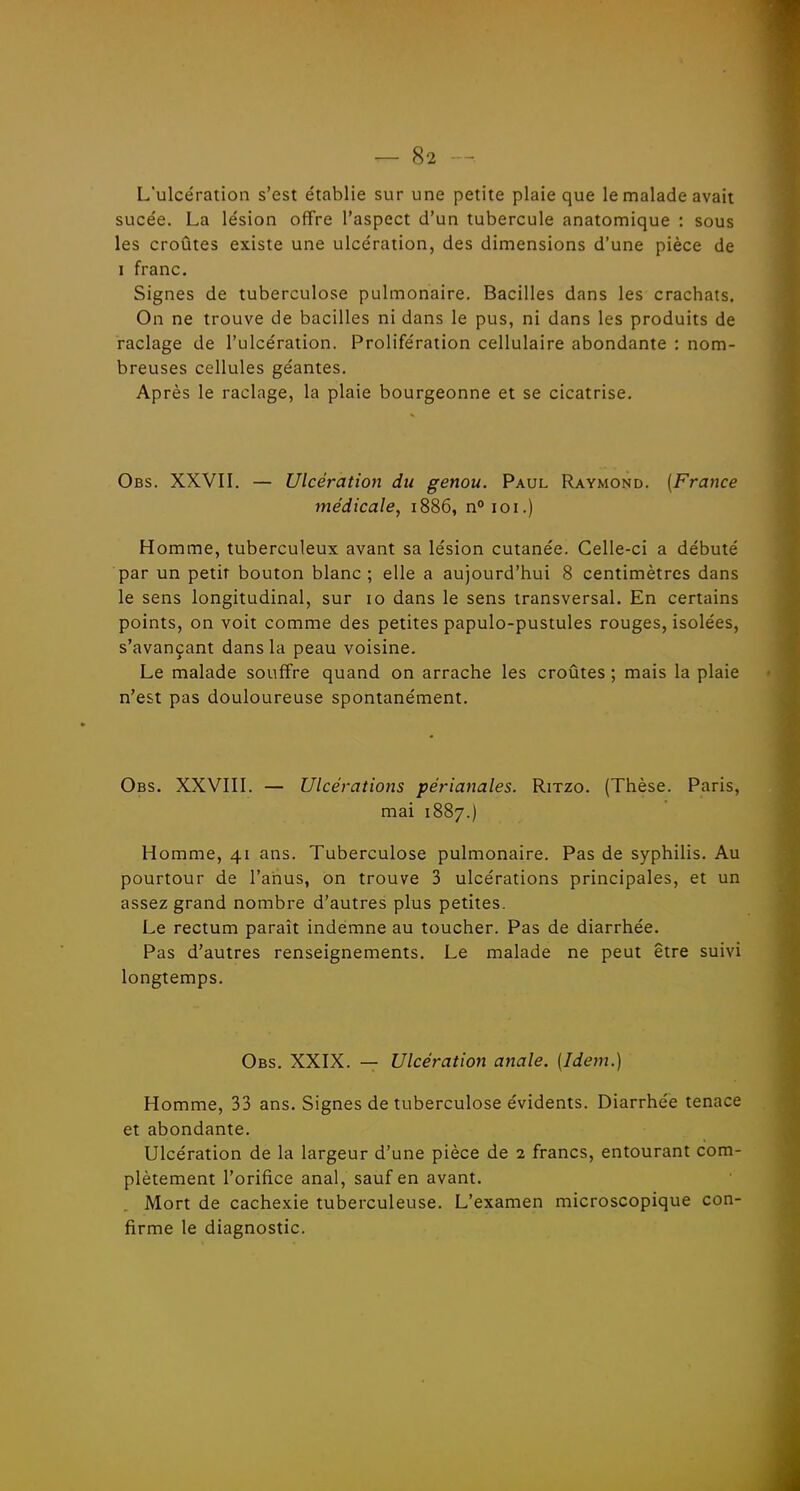 L'ulcération s'est établie sur une petite plaie que le malade avait sucée. La lésion offre l'aspect d'un tubercule anatomique : sous les croûtes existe une ulcération, des dimensions d'une pièce de I franc. Signes de tuberculose pulmonaire. Bacilles dans les crachats. On ne trouve de bacilles ni dans le pus, ni dans les produits de raclage de l'ulcération. Prolifération cellulaire abondante : nom- breuses cellules géantes. Après le raclage, la plaie bourgeonne et se cicatrise. Obs. XXVII. — Ulcération du genou. Paul Raymond. (France médicale, 1886, n°ioi.) Homme, tuberculeux avant sa lésion cutanée. Celle-ci a débuté par un petit bouton blanc ; elle a aujourd'hui 8 centimètres dans le sens longitudinal, sur 10 dans le sens transversal. En certains points, on voit comme des petites papulo-pustules rouges, isolées, s'avançant dans la peau voisine. Le malade souffre quand on arrache les croûtes ; mais la plaie n'est pas douloureuse spontanément. Obs. XXVIII. — Ulcérations périanales. Ritzo. (Thèse. Paris, mai 1887.) Homme, 41 ans. Tuberculose pulmonaire. Pas de syphilis. Au pourtour de l'anus, on trouve 3 ulcérations principales, et un assez grand nombre d'autres plus petites. Le rectum paraît indemne au toucher. Pas de diarrhée. Pas d'autres renseignements. Le malade ne peut être suivi longtemps. Obs. XXIX. — Ulcération anale. [Idem.) Homme, 33 ans. Signes de tuberculose évidents. Diarrhée tenace et abondante. Ulcération de la largeur d'une pièce de 2 francs, entourant com- plètement l'orifice anal, sauf en avant. Mort de cachexie tuberculeuse. L'examen microscopique con- firme le diagnostic.