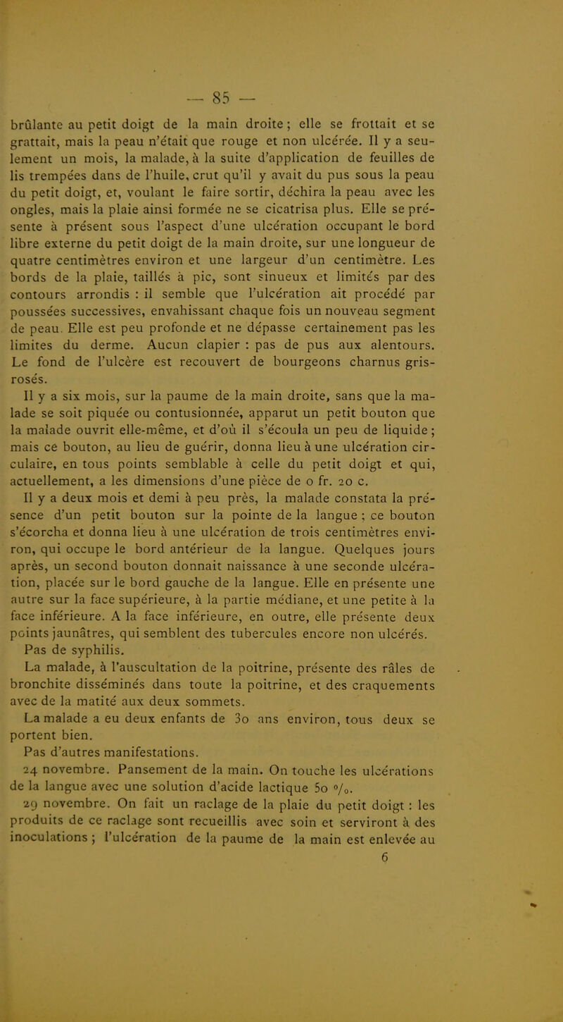 brûlante au petit doigt de la main droite ; elle se frottait et se grattait, mais la peau n'e'tait que rouge et non ulcérée. Il y a seu- lement un mois, la malade, à la suite d'application de feuilles de lis trempées dans de l'huile, crut qu'il y avait du pus sous la peau du petit doigt, et, voulant le faire sortir, déchira la peau avec les ongles, mais la plaie ainsi formée ne se cicatrisa plus. Elle se pré- sente à présent sous l'aspect d'une ulcération occupant le bord libre externe du petit doigt de la main droite, sur une longueur de quatre centimètres environ et une largeur d'un centimètre. Les bords de la plaie, taillés à pic, sont sinueux et limités par des contours arrondis : il semble que l'ulcération ait procédé par poussées successives, envahissant chaque fois un nouveau segment de peau. Elle est peu profonde et ne dépasse certainement pas les limites du derme. Aucun clapier : pas de pus aux alentours. Le fond de l'ulcère est recouvert de bourgeons charnus gris- rosés. Il y a six mois, sur la paume de la main droite, sans que la ma- lade se soit piquée ou contusionnée, apparut un petit bouton que la malade ouvrit elle-même, et d'où il s'écoula un peu de liquide ; mais ce bouton, au lieu de guérir, donna lieu à une ulcération cir- culaire, en tous points semblable à celle du petit doigt et qui, actuellement, a les dimensions d'une pièce de o fr. 20 c. Il y a deux mois et demi à peu près, la malade constata la pré- sence d'un petit bouton sur la pointe de la langue ; ce bouton s'écorcha et donna lieu à une ulcération de trois centimètres envi- ron, qui occupe le bord antérieur de la langue. Quelques jours après, un second bouton donnait naissance à une seconde ulcéra- tion, placée sur le bord gauche de la langue. Elle en présente une autre sur la face supérieure, à la partie médiane, et une petite à la face inférieure. A la face inférieure, en outre, elle présente deux points jaunâtres, qui semblent des tubercules encore non ulcérés. Pas de syphilis. La malade, à l'auscultation de la poitrine, présente des râles de bronchite disséminés dans toute la poitrine, et des craquements avec de la matité aux deux sommets. La malade a eu deux enfants de 3o ans environ, tous deux se portent bien. Pas d'autres manifestations. 24 novembre. Pansement de la main. On touche les ulcérations de la langue avec une solution d'acide lactique 5o 0/0. 2CJ novembre. On fait un raclage de la plaie du petit doigt : les produits de ce raclage sont recueillis avec soin et serviront à des inoculations ; l'ulcération de la paume de la main est enlevée au