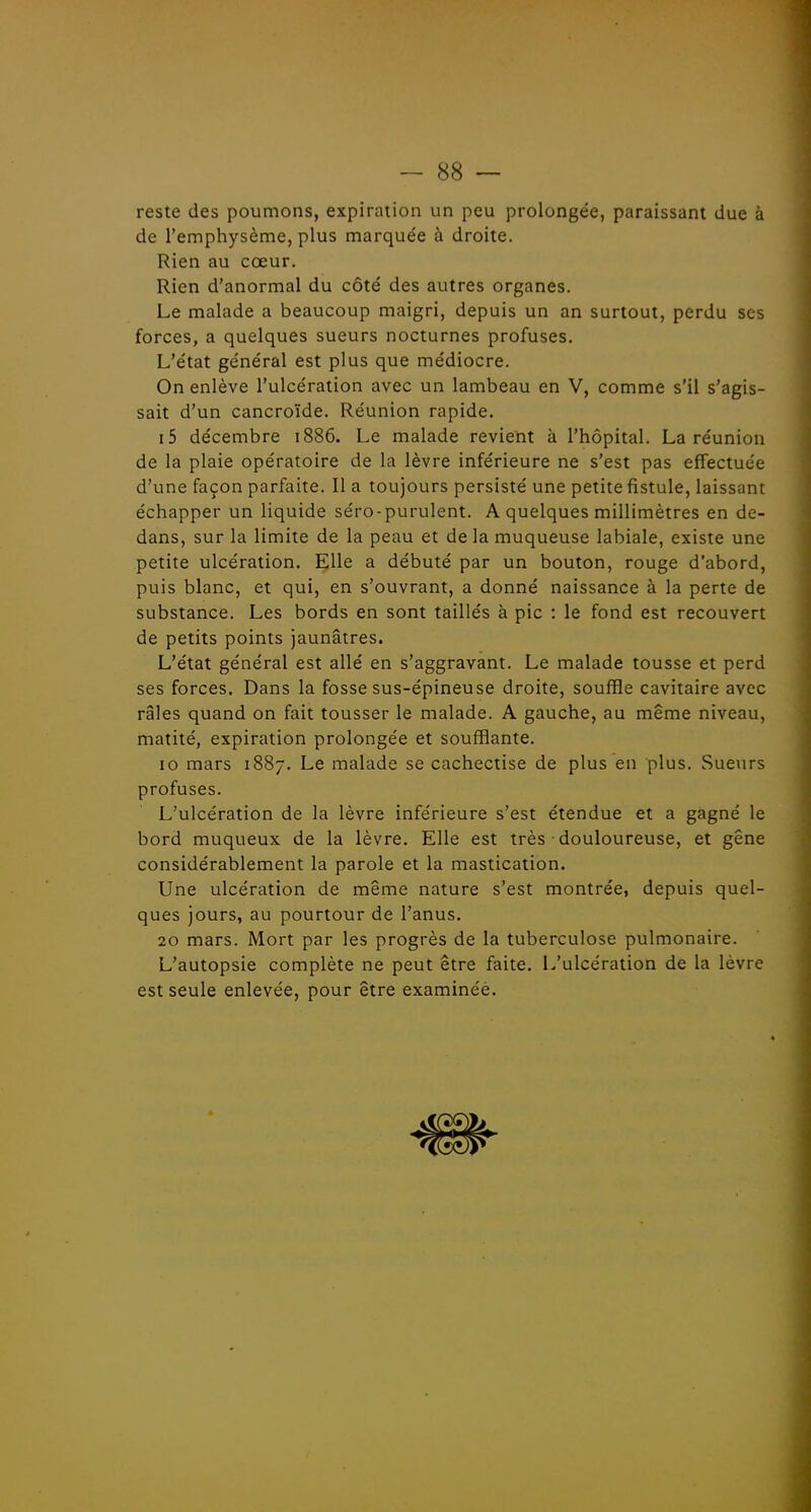 reste des poumons, expiration un peu prolongée, paraissant due à de l'emphysème, plus marquée à droite. Rien au cœur. Rien d'anormal du côté des autres organes. Le malade a beaucoup maigri, depuis un an surtout, perdu ses forces, a quelques sueurs nocturnes profuses. L'état général est plus que médiocre. On enlève l'ulcération avec un lambeau en V, comme s'il s'agis- sait d'un cancroïde. Réunion rapide. i5 décembre 1886. Le malade revient à l'hôpital. La réunion de la plaie opératoire de la lèvre inférieure ne s'est pas effectuée d'une façon parfaite. Il a toujours persisté une petite fistule, laissant échapper un liquide séro-purulent. A quelques millimètres en de- dans, sur la limite de la peau et de la muqueuse labiale, existe une petite ulcération. Elle a débuté par un bouton, rouge d'abord, puis blanc, et qui, en s'ouvrant, a donné naissance à la perte de substance. Les bords en sont taillés à pic : le fond est recouvert de petits points jaunâtres. L'état général est allé en s'aggravant. Le malade tousse et perd ses forces. Dans la fosse sus-épineuse droite, souffle cavitaire avec râles quand on fait tousser le malade. A gauche, au même niveau, matité, expiration prolongée et soufflante. 10 mars 1887. Le malade se cachectise de plus en plus. Sueurs profuses. L'ulcération de la lèvre inférieure s'est étendue et a gagné le bord muqueux de la lèvre. Elle est très douloureuse, et gêne considérablement la parole et la mastication. Une ulcération de même nature s'est montrée, depuis quel- ques jours, au pourtour de l'anus. 20 mars. Mort par les progrès de la tuberculose pulmonaire. L'autopsie complète ne peut être faite. L'ulcération de la lèvre est seule enlevée, pour être examinéé.