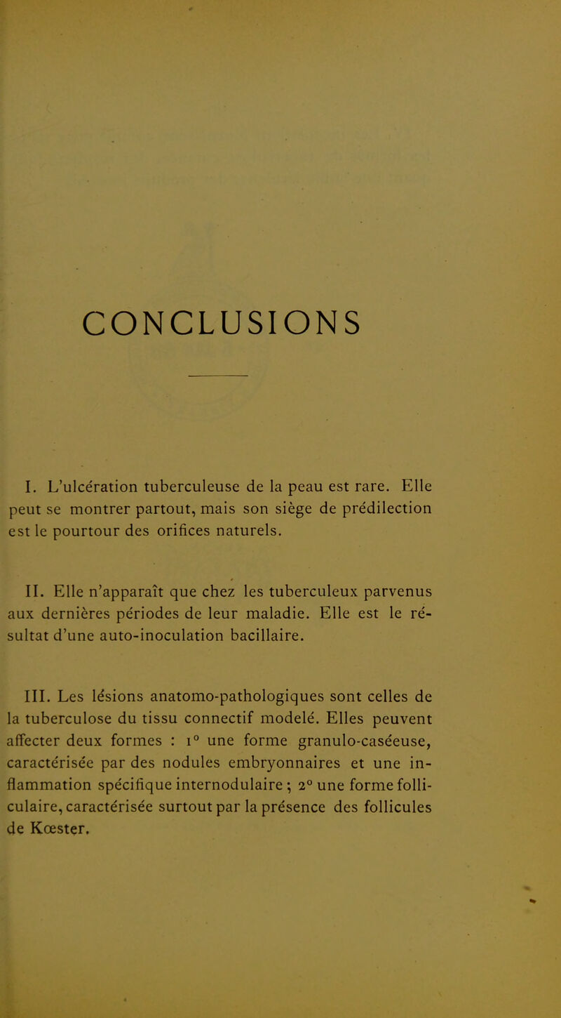 CONCLUSIONS I. L'ulcération tuberculeuse de la peau est rare. Elle peut se montrer partout, mais son siège de prédilection est le pourtour des orifices naturels. II. Elle n'apparaît que chez les tuberculeux parvenus aux dernières périodes de leur maladie. Elle est le ré- sultat d'une auto-inoculation bacillaire. III. Les lésions anatomo-pathologiques sont celles de la tuberculose du tissu connectif modelé. Elles peuvent affecter deux formes : i° une forme granulo-caséeuse, caractérisée par des nodules embryonnaires et une in- flammation spécifique internodulaire ; 2° une forme folli- culaire, caractérisée surtout par la présence des follicules de Kœster,