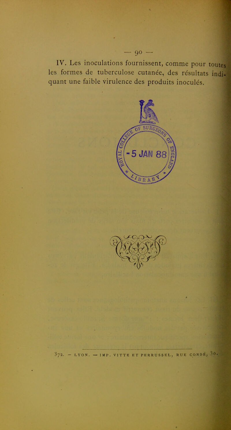 IV. Les inoculations fournissent, comme pour toutes les formes de tuberculose cutanée, des résultats indi- quant une faible virulence des produits inoculés. 372. — LVON. — IMP. VITTE ET PERRUSSEL, RUE CONDÉ;