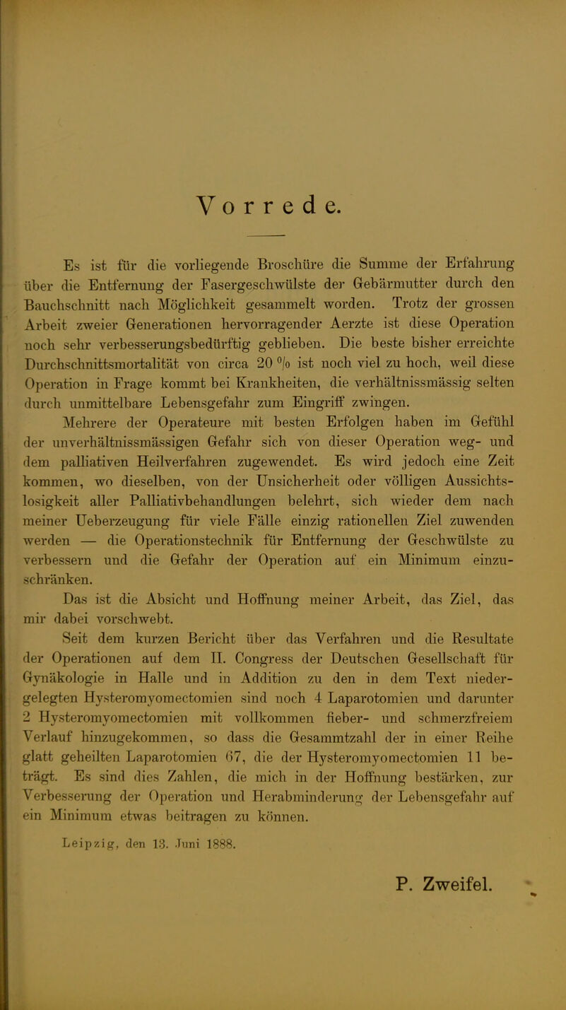 Vorrede. Es ist für die vorliegende Broschüre die Summe der Erfahrung über die Entfernung der Fasergeschwülste der Gebärmutter durch den Bauchschnitt nach Möglichkeit gesammelt worden. Trotz der grossen Arbeit zweier Generationen hervorragender Aerzte ist diese Operation noch sehr verbesserungsbedürftig geblieben. Die beste bisher erreichte Durchschnittsmortalität von circa 20 °/o ist noch viel zu hoch, weil diese Operation in Frage kommt bei Krankheiten, die verhältnissmässig selten durch unmittelbare Lebensgefahr zum Eingi'iff zwingen. Mehrere der Operateure mit besten Erfolgen haben im Gefühl der unverhältnissmässigen Gefahr sich von dieser Operation weg- und dem palliativen Heilverfahren zugewendet. Es wird jedoch eine Zeit kommen, wo dieselben, von der Unsicherheit oder völligen Aussichts- losigkeit aller Palliativbehandlungen belehrt, sich wieder dem nach meiner üeberzeugung für viele Fälle einzig rationellen Ziel zuwenden werden — die Operationstechnik für Entfernung der Geschwülste zu verbessern und die Gefahr der Operation auf ein Minimum einzu- schränken. Das ist die Absicht und Hoffnung meiner Arbeit, das Ziel, das mir dabei vorschwebt. Seit dem kurzen Bericht über das Verfahren und die Resultate der Operationen auf dem H. Congress der Deutschen Gesellschaft für Gynäkologie in Halle und in Addition zu den in dem Text nieder- gelegten Hysteromyomectomien sind noch 4 Laparotomien und darunter 2 Hysteromyomectomien mit vollkommen lieber- und schmerzfreiem Verlauf hinzugekommen, so dass die Gesammtzahl der in einer Reihe glatt geheilten Laparotomien 67, die der Hysteromyomectomien 11 be- trägt. Es sind dies Zahlen, die mich in der Hoffnung bestärken, zur Verbesserung der Operation und Herabminderung der Lebensgefahr auf ein Minimum etwas beitragen zu können. Leipzig, den 13. Juni 1888. P. Zweifel.