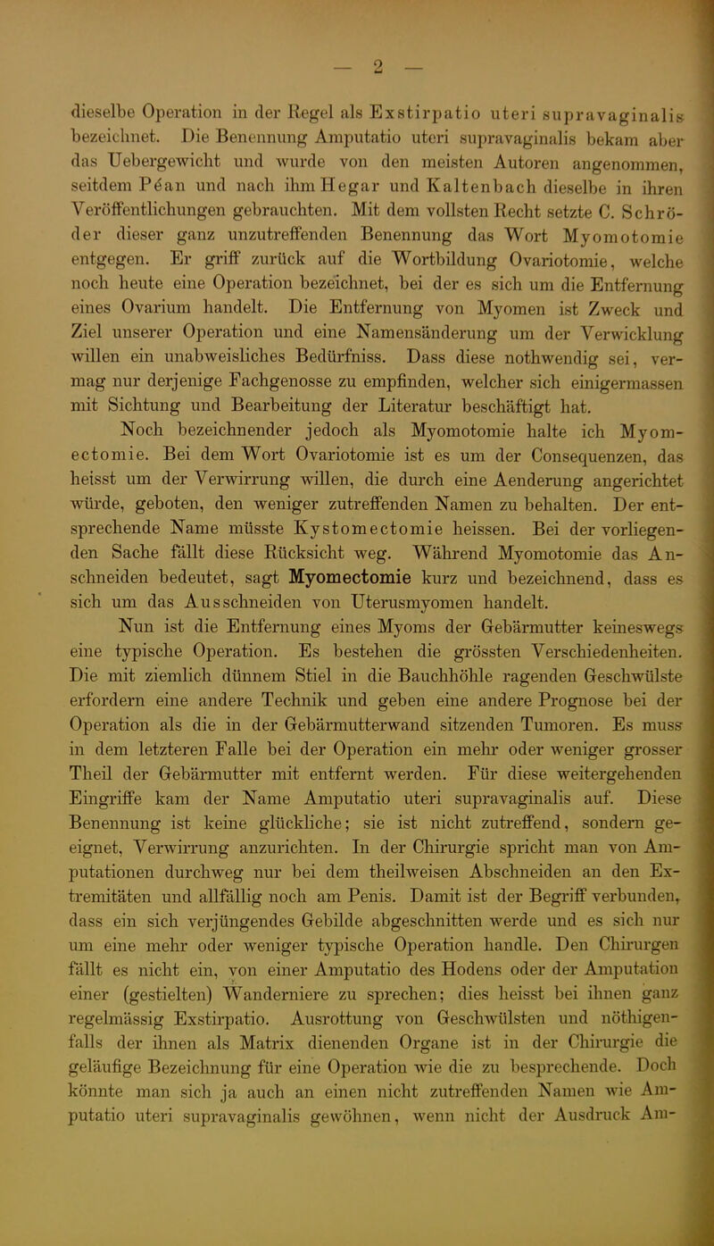 dieselbe Operation in der Regel als Exstirpatio uteri supravaginali» bezeichnet. Die Benennung Amputatio uteri supravaginalis bekam aber das Uebergewicht und wurde von den meisten Autoren angenommen, seitdem Päan und nach ihmHegar und Kaltenbach dieselbe in ihren Veröffentlichungen gebrauchten. Mit dem vollsten Recht setzte C. Schrö- der dieser ganz unzutreffenden Benennung das Wort Myomotomie entgegen. Er griff zurück auf die Wortbildung Ovariotomie, welche noch heute eine Operation bezeichnet, bei der es sich um die Entfernung eines Ovarium handelt. Die Entfernung von Myomen ist Zweck und Ziel unserer Operation und eine Namensänderung um der Verwicklung willen ein unabweisliches Bedürfniss. Dass diese nothwendig sei, ver- mag nur derjenige Fachgenosse zu empfinden, welcher sich einigermassen mit Sichtung und Bearbeitung der Literatur beschäftigt hat. Noch bezeichnender jedoch als Myomotomie halte ich Myom- ectomie. Bei dem Wort Ovariotomie ist es um der Consequenzen, das heisst um der Verwirrung willen, die durch eine Aenderung angerichtet würde, geboten, den weniger zutreffenden Namen zu behalten. Der ent- sprechende Name müsste Kystomectomie heissen. Bei der vorliegen- den Sache fällt diese Rücksicht weg. Während Myomotomie das An- schneiden bedeutet, sagt Myomectomie kurz und bezeichnend, dass es sich um das Ausschneiden von Uterusmyomen handelt. Nun ist die Entfernung eines Myoms der Gebärmutter keineswegs eine typische Operation. Es bestehen die grössten Verschiedenheiten. Die mit ziemlich dünnem Stiel in die Bauchhöhle ragenden Geschwülste erfordern eine andere Technik und geben eine andere Prognose bei der Operation als die in der Gebärmutterwand sitzenden Tumoren. Es muss in dem letzteren Falle bei der Operation ein melir oder weniger grosser Theil der Gebärmutter mit entfernt werden. Für diese weitergehenden Eingriffe kam der Name Amputatio uteri supravaginalis auf. Diese Benennung ist keine glückliche; sie ist nicht zutreffend, sondern ge- eignet, Verwirrung anzurichten. In der Chirurgie spricht man von Am- putationen durchweg nur bei dem theilweisen Abschneiden an den Ex- tremitäten und allfällig noch am Penis. Damit ist der Begriff verbunden, dass ein sich verjüngendes Gebilde abgeschnitten werde und es sich nur um eine mehr oder weniger typische Operation handle. Den Chirurgen fällt es nicht ein, von einer Amputatio des Hodens oder der Amputation einer (gestielten) Wanderniere zu sprechen; dies heisst bei ihnen ganz regelmässig Exstirpatio. Ausrottung von Geschwülsten und nöthigen- falls der ihnen als Matrix dienenden Organe ist in der Chirurgie die geläufige Bezeichnung für eine Operation wie die zu besprechende. Docli könnte man sich ja auch an einen nicht zutreffenden Namen wie Am- putatio uteri supravaginalis gewöhnen, wenn nicht der Ausdruck Am-